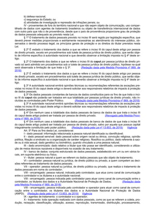 b) defesa nacional;
c) segurança do Estado; ou
d) atividades de investigação e repressão de infrações penais; ou
IV - provenientes de fora do território nacional e que não sejam objeto de comunicação, uso compar-
tilhado de dados com agentes de tratamento brasileiros ou objeto de transferência internacional de dados
com outro país que não o de proveniência, desde que o país de proveniência proporcione grau de proteção
de dados pessoais adequado ao previsto nesta Lei.
§ 1º O tratamento de dados pessoais previsto no inciso III será regido por legislação específica, que
deverá prever medidas proporcionais e estritamente necessárias ao atendimento do interesse público, ob-
servados o devido processo legal, os princípios gerais de proteção e os direitos do titular previstos nesta
Lei.
§ 2º É vedado o tratamento dos dados a que se refere o inciso III do caput deste artigo por pessoa
de direito privado, exceto em procedimentos sob tutela de pessoa jurídica de direito público, que serão obje-
to de informe específico à autoridade nacional e que deverão observar a limitação imposta no § 4º deste ar-
tigo.
§ 2º O tratamento dos dados a que se refere o inciso III do caput por pessoa jurídica de direito pri-
vado só será admitido em procedimentos sob a tutela de pessoa jurídica de direito público, hipótese na qual
será observada a limitação de que trata o § 3º. (Redação dada pela Medida Provisória nº 869, de
2018)
§ 2º É vedado o tratamento dos dados a que se refere o inciso III do caput deste artigo por pessoa
de direito privado, exceto em procedimentos sob tutela de pessoa jurídica de direito público, que serão obje-
to de informe específico à autoridade nacional e que deverão observar a limitação imposta no § 4º deste ar-
tigo.
§ 3º A autoridade nacional emitirá opiniões técnicas ou recomendações referentes às exceções pre-
vistas no inciso III do caput deste artigo e deverá solicitar aos responsáveis relatórios de impacto à proteção
de dados pessoais.
§ 3º Os dados pessoais constantes de bancos de dados constituídos para os fins de que trata o inci-
so III do caput não poderão ser tratados em sua totalidade por pessoas jurídicas de direito privado, não in-
cluídas as controladas pelo Poder Público. (Redação dada pela Medida Provisória nº 869, de 2018)
§ 3º A autoridade nacional emitirá opiniões técnicas ou recomendações referentes às exceções pre-
vistas no inciso III do caput deste artigo e deverá solicitar aos responsáveis relatórios de impacto à proteção
de dados pessoais.
§ 4º Em nenhum caso a totalidade dos dados pessoais de banco de dados de que trata o inciso III
do caput deste artigo poderá ser tratada por pessoa de direito privado. (Revogado pela Medida Provi-
sória nº 869, de 2018)
§ 4º Em nenhum caso a totalidade dos dados pessoais de banco de dados de que trata o inciso III
do caput deste artigo poderá ser tratada por pessoa de direito privado, salvo por aquela que possua capital
integralmente constituído pelo poder público. (Redação dada pela Lei nº 13.853, de 2019) Vigência
Art. 5º Para os fins desta Lei, considera-se:
I - dado pessoal: informação relacionada a pessoa natural identificada ou identificável;
II - dado pessoal sensível: dado pessoal sobre origem racial ou étnica, convicção religiosa, opinião
política, filiação a sindicato ou a organização de caráter religioso, filosófico ou político, dado referente à saú-
de ou à vida sexual, dado genético ou biométrico, quando vinculado a uma pessoa natural;
III - dado anonimizado: dado relativo a titular que não possa ser identificado, considerando a utiliza-
ção de meios técnicos razoáveis e disponíveis na ocasião de seu tratamento;
IV - banco de dados: conjunto estruturado de dados pessoais, estabelecido em um ou em vários lo-
cais, em suporte eletrônico ou físico;
V - titular: pessoa natural a quem se referem os dados pessoais que são objeto de tratamento;
VI - controlador: pessoa natural ou jurídica, de direito público ou privado, a quem competem as deci-
sões referentes ao tratamento de dados pessoais;
VII - operador: pessoa natural ou jurídica, de direito público ou privado, que realiza o tratamento de
dados pessoais em nome do controlador;
VIII - encarregado: pessoa natural, indicada pelo controlador, que atua como canal de comunicação
entre o controlador e os titulares e a autoridade nacional;
VIII - encarregado: pessoa indicada pelo controlador para atuar como canal de comunicação entre o
controlador, os titulares dos dados e a Autoridade Nacional de Proteção de Dados; (Redação dada
pela Medida Provisória nº 869, de 2018)
VIII - encarregado: pessoa indicada pelo controlador e operador para atuar como canal de comuni-
cação entre o controlador, os titulares dos dados e a Autoridade Nacional de Proteção de Dados
(ANPD); (Redação dada pela Lei nº 13.853, de 2019) Vigência
IX - agentes de tratamento: o controlador e o operador;
X - tratamento: toda operação realizada com dados pessoais, como as que se referem a coleta, pro-
dução, recepção, classificação, utilização, acesso, reprodução, transmissão, distribuição, processamento,
 