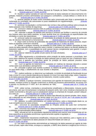 III - elaborar diretrizes para a Política Nacional de Proteção de Dados Pessoais e da Privacida-
de; (Incluído pela Lei nº 13.853, de 2019)
IV - fiscalizar e aplicar sanções em caso de tratamento de dados realizado em descumprimento à le-
gislação, mediante processo administrativo que assegure o contraditório, a ampla defesa e o direito de re-
curso; (Incluído pela Lei nº 13.853, de 2019)
V - apreciar petições de titular contra controlador após comprovada pelo titular a apresentação de
reclamação ao controlador não solucionada no prazo estabelecido em regulamentação; (Incluído
pela Lei nº 13.853, de 2019)
VI - promover na população o conhecimento das normas e das políticas públicas sobre proteção de
dados pessoais e das medidas de segurança; (Incluído pela Lei nº 13.853, de 2019)
VII - promover e elaborar estudos sobre as práticas nacionais e internacionais de proteção de dados
pessoais e privacidade; (Incluído pela Lei nº 13.853, de 2019)
VIII - estimular a adoção de padrões para serviços e produtos que facilitem o exercício de controle
dos titulares sobre seus dados pessoais, os quais deverão levar em consideração as especificidades das
atividades e o porte dos responsáveis; (Incluído pela Lei nº 13.853, de 2019)
IX - promover ações de cooperação com autoridades de proteção de dados pessoais de outros paí-
ses, de natureza internacional ou transnacional; (Incluído pela Lei nº 13.853, de 2019)
X - dispor sobre as formas de publicidade das operações de tratamento de dados pessoais, respei-
tados os segredos comercial e industrial; (Incluído pela Lei nº 13.853, de 2019)
XI - solicitar, a qualquer momento, às entidades do poder público que realizem operações de trata-
mento de dados pessoais informe específico sobre o âmbito, a natureza dos dados e os demais detalhes do
tratamento realizado, com a possibilidade de emitir parecer técnico complementar para garantir o cumpri-
mento desta Lei; (Incluído pela Lei nº 13.853, de 2019)
XII - elaborar relatórios de gestão anuais acerca de suas atividades; (Incluído pela Lei nº
13.853, de 2019)
XIII - editar regulamentos e procedimentos sobre proteção de dados pessoais e privacidade, bem
como sobre relatórios de impacto à proteção de dados pessoais para os casos em que o tratamento repre-
sentar alto risco à garantia dos princípios gerais de proteção de dados pessoais previstos nesta
Lei; (Incluído pela Lei nº 13.853, de 2019)
XIV - ouvir os agentes de tratamento e a sociedade em matérias de interesse relevante e prestar
contas sobre suas atividades e planejamento; (Incluído pela Lei nº 13.853, de 2019)
XV - arrecadar e aplicar suas receitas e publicar, no relatório de gestão a que se refere o inciso XII
do caput deste artigo, o detalhamento de suas receitas e despesas; (Incluído pela Lei nº 13.853,
de 2019)
XVI - realizar auditorias, ou determinar sua realização, no âmbito da atividade de fiscalização de que
trata o inciso IV e com a devida observância do disposto no inciso II do caput deste artigo, sobre o tratamen-
to de dados pessoais efetuado pelos agentes de tratamento, incluído o poder público; (Incluído pe-
la Lei nº 13.853, de 2019)
XVII - celebrar, a qualquer momento, compromisso com agentes de tratamento para eliminar irregu-
laridade, incerteza jurídica ou situação contenciosa no âmbito de processos administrativos, de acordo com
o previsto no Decreto-Lei nº 4.657, de 4 de setembro de 1942; (Incluído pela Lei nº 13.853, de
2019)
XVIII - editar normas, orientações e procedimentos simplificados e diferenciados, inclusive quanto
aos prazos, para que microempresas e empresas de pequeno porte, bem como iniciativas empresariais de
caráter incremental ou disruptivo que se autodeclarem startups ou empresas de inovação, possam adequar-
se a esta Lei; (Incluído pela Lei nº 13.853, de 2019)
XIX - garantir que o tratamento de dados de idosos seja efetuado de maneira simples, clara, acessí-
vel e adequada ao seu entendimento, nos termos desta Lei e da Lei nº 10.741, de 1º de outubro de 2003
(Estatuto do Idoso); (Incluído pela Lei nº 13.853, de 2019)
XX - deliberar, na esfera administrativa, em caráter terminativo, sobre a interpretação desta Lei, as
suas competências e os casos omissos; (Incluído pela Lei nº 13.853, de 2019)
XXI - comunicar às autoridades competentes as infrações penais das quais tiver conhecimen-
to; (Incluído pela Lei nº 13.853, de 2019)
XXII - comunicar aos órgãos de controle interno o descumprimento do disposto nesta Lei por órgãos
e entidades da administração pública federal; (Incluído pela Lei nº 13.853, de 2019)
XXIII - articular-se com as autoridades reguladoras públicas para exercer suas competências em se-
tores específicos de atividades econômicas e governamentais sujeitas à regulação; e (Incluído pe-
la Lei nº 13.853, de 2019)
XXIV - implementar mecanismos simplificados, inclusive por meio eletrônico, para o registro de re-
clamações sobre o tratamento de dados pessoais em desconformidade com esta Lei. (Incluído pe-
la Lei nº 13.853, de 2019)
§ 1º Ao impor condicionantes administrativas ao tratamento de dados pessoais por agente de trata-
mento privado, sejam eles limites, encargos ou sujeições, a ANPD deve observar a exigência de mínima in-
 