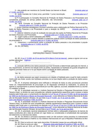 II - não poderão ser membros do Comitê Gestor da Internet no Brasil; (Incluído pela Lei
nº 13.853, de 2019)
III - terão mandato de 2 (dois) anos, permitida 1 (uma) recondução. (Incluído pela Lei nº
13.853, de 2019)
§ 4º A participação no Conselho Nacional de Proteção de Dados Pessoais e da Privacidade será
considerada prestação de serviço público relevante, não remunerada. (Incluído pela Lei nº
13.853, de 2019)
Art. 58-B. Compete ao Conselho Nacional de Proteção de Dados Pessoais e da Privacida-
de: (Incluído pela Lei nº 13.853, de 2019)
I - propor diretrizes estratégicas e fornecer subsídios para a elaboração da Política Nacional de Pro-
teção de Dados Pessoais e da Privacidade e para a atuação da ANPD; (Incluído pela Lei nº
13.853, de 2019)
II - elaborar relatórios anuais de avaliação da execução das ações da Política Nacional de Proteção
de Dados Pessoais e da Privacidade; (Incluído pela Lei nº 13.853, de 2019)
III - sugerir ações a serem realizadas pela ANPD; (Incluído pela Lei nº 13.853, de 2019)
IV - elaborar estudos e realizar debates e audiências públicas sobre a proteção de dados pessoais e
da privacidade; e (Incluído pela Lei nº 13.853, de 2019)
V - disseminar o conhecimento sobre a proteção de dados pessoais e da privacidade à popula-
ção. (Incluído pela Lei nº 13.853, de 2019)
Art. 59. (VETADO).
CAPÍTULO X
DISPOSIÇÕES FINAIS E TRANSITÓRIAS
Art. 60. A Lei nº 12.965, de 23 de abril de 2014 (Marco Civil da Internet) , passa a vigorar com as se-
guintes alterações: Vigência
“Art. 7º ..................................................................
.......................................................................................
X - exclusão definitiva dos dados pessoais que tiver fornecido a determinada aplicação de internet, a
seu requerimento, ao término da relação entre as partes, ressalvadas as hipóteses de guarda obrigatória de
registros previstas nesta Lei e na que dispõe sobre a proteção de dados pessoais;
..............................................................................” (NR)
“Art. 16. .................................................................
.......................................................................................
II - de dados pessoais que sejam excessivos em relação à finalidade para a qual foi dado consenti-
mento pelo seu titular, exceto nas hipóteses previstas na Lei que dispõe sobre a proteção de dados pesso-
ais.” (NR)
Art. 61. A empresa estrangeira será notificada e intimada de todos os atos processuais previstos
nesta Lei, independentemente de procuração ou de disposição contratual ou estatutária, na pessoa do
agente ou representante ou pessoa responsável por sua filial, agência, sucursal, estabelecimento ou escritó-
rio instalado no Brasil.
Art. 62. A autoridade nacional e o Instituto Nacional de Estudos e Pesquisas Educacionais Anísio
Teixeira (Inep), no âmbito de suas competências, editarão regulamentos específicos para o acesso a dados
tratados pela União para o cumprimento do disposto no § 2º do art. 9º da Lei nº 9.394, de 20 de dezembro
de 1996 (Lei de Diretrizes e Bases da Educação Nacional) , e aos referentes ao Sistema Nacional de Avalia-
ção da Educação Superior (Sinaes), de que trata a Lei nº 10.861, de 14 de abril de 2004 . (Revo-
gado pela Medida Provisória nº 869, de 2018)
Art. 62. A autoridade nacional e o Instituto Nacional de Estudos e Pesquisas Educacionais Anísio
Teixeira (Inep), no âmbito de suas competências, editarão regulamentos específicos para o acesso a dados
tratados pela União para o cumprimento do disposto no § 2º do art. 9º da Lei nº 9.394, de 20 de dezembro
de 1996 (Lei de Diretrizes e Bases da Educação Nacional) , e aos referentes ao Sistema Nacional de Avalia-
ção da Educação Superior (Sinaes), de que trata a Lei nº 10.861, de 14 de abril de 2004 .
Art. 63. A autoridade nacional estabelecerá normas sobre a adequação progressiva de bancos de
dados constituídos até a data de entrada em vigor desta Lei, consideradas a complexidade das operações
de tratamento e a natureza dos dados.
Art. 64. Os direitos e princípios expressos nesta Lei não excluem outros previstos no ordenamento
jurídico pátrio relacionados à matéria ou nos tratados internacionais em que a República Federativa do Bra-
sil seja parte.
Art. 65. Esta Lei entra em vigor após decorridos 18 (dezoito) meses de sua publicação oficial .
Art. 65. Esta Lei entra em vigor: (Redação dada pela Medida Provisória nº 869, de 2018)
I - quanto aos art. 55-A, art. 55-B, art. 55-C, art. 55-D, art. 55-E, art. 55-F, art. 55-G, art. 55-H, art.
 