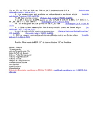 55-I, art. 55-J, art. 55-K, art. 58-A e art. 58-B, no dia 28 de dezembro de 2018; e (Incluído pela
Medida Provisória nº 869, de 2018)
II - vinte e quatro meses após a data de sua publicação quanto aos demais artigos. (Incluído
pela Medida Provisória nº 869, de 2018)
Art. 65. Esta Lei entra em vigor: (Redação dada pela Lei nº 13.853, de 2019)
I - dia 28 de dezembro de 2018, quanto aos arts. 55-A, 55-B, 55-C, 55-D, 55-E, 55-F, 55-G, 55-H,
55-I, 55-J, 55-K, 55-L, 58-A e 58-B; e (Incluído pela Lei nº 13.853, de 2019)
I-A – dia 1º de agosto de 2021, quanto aos arts. 52, 53 e 54; (Incluído pela Lei nº 14.010, de
2020)
II - 24 (vinte e quatro) meses após a data de sua publicação, quanto aos demais artigos. (In-
cluído pela Lei nº 13.853, de 2019)
II - em 3 de maio de 2021, quanto aos demais artigos. (Redação dada pela Medida Provisória nº
959, de 2020) (Convertida na Lei nº 14.058, de 2020)
II - 24 (vinte e quatro) meses após a data de sua publicação, quanto aos demais artigos. (Incluído
pela Lei nº 13.853, de 2019)
Brasília , 14 de agosto de 2018; 197º da Independência e 130º da República.
MICHEL TEMER
Torquato Jardim
Aloysio Nunes Ferreira Filho
Eduardo Refinetti Guardia
Esteves Pedro Colnago Junior
Gilberto Magalhães Occhi
Gilberto Kassab
Wagner de Campos Rosário
Gustavo do Vale Rocha
Ilan Goldfajn
Raul Jungmann
Eliseu Padilha
Este texto não substitui o publicado no DOU de 15.8.2018, e republicado parcialmente em 15.8.2018 - Edi-
ção extra
 
