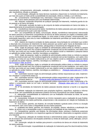 arquivamento, armazenamento, eliminação, avaliação ou controle da informação, modificação, comunica-
ção, transferência, difusão ou extração;
XI - anonimização: utilização de meios técnicos razoáveis e disponíveis no momento do tratamento,
por meio dos quais um dado perde a possibilidade de associação, direta ou indireta, a um indivíduo;
XII - consentimento: manifestação livre, informada e inequívoca pela qual o titular concorda com o
tratamento de seus dados pessoais para uma finalidade determinada;
XIII - bloqueio: suspensão temporária de qualquer operação de tratamento, mediante guarda do da-
do pessoal ou do banco de dados;
XIV - eliminação: exclusão de dado ou de conjunto de dados armazenados em banco de dados, in-
dependentemente do procedimento empregado;
XV - transferência internacional de dados: transferência de dados pessoais para país estrangeiro ou
organismo internacional do qual o país seja membro;
XVI - uso compartilhado de dados: comunicação, difusão, transferência internacional, interconexão
de dados pessoais ou tratamento compartilhado de bancos de dados pessoais por órgãos e entidades públi-
cos no cumprimento de suas competências legais, ou entre esses e entes privados, reciprocamente, com
autorização específica, para uma ou mais modalidades de tratamento permitidas por esses entes públicos,
ou entre entes privados;
XVII - relatório de impacto à proteção de dados pessoais: documentação do controlador que contém
a descrição dos processos de tratamento de dados pessoais que podem gerar riscos às liberdades civis e
aos direitos fundamentais, bem como medidas, salvaguardas e mecanismos de mitigação de risco;
XVIII - órgão de pesquisa: órgão ou entidade da administração pública direta ou indireta ou pessoa
jurídica de direito privado sem fins lucrativos legalmente constituída sob as leis brasileiras, com sede e foro
no País, que inclua em sua missão institucional ou em seu objetivo social ou estatutário a pesquisa básica
ou aplicada de caráter histórico, científico, tecnológico ou estatístico;
XVIII - órgão de pesquisa: órgão ou entidade da administração pública direta ou indireta ou pessoa
jurídica de direito privado sem fins lucrativos legalmente constituída sob as leis brasileiras, com sede e foro
no País, que inclua em sua missão institucional ou em seu objetivo social ou estatutário a pesquisa básica
ou aplicada de caráter histórico, científico, tecnológico ou estatístico; e (Redação dada pela Medi-
da Provisória nº 869, de 2018)
XVIII - órgão de pesquisa: órgão ou entidade da administração pública direta ou indireta ou pessoa
jurídica de direito privado sem fins lucrativos legalmente constituída sob as leis brasileiras, com sede e foro
no País, que inclua em sua missão institucional ou em seu objetivo social ou estatutário a pesquisa básica
ou aplicada de caráter histórico, científico, tecnológico ou estatístico; e (Redação dada pela Lei nº 13.853,
de 2019) Vigência
XIX - autoridade nacional: órgão da administração pública indireta responsável por zelar, implemen-
tar e fiscalizar o cumprimento desta Lei.
XIX - autoridade nacional: órgão da administração pública responsável por zelar, implementar e fis-
calizar o cumprimento desta Lei. (Redação dada pela Medida Provisória nº 869, de 2018)
XIX - autoridade nacional: órgão da administração pública responsável por zelar, implementar e fis-
calizar o cumprimento desta Lei em todo o território nacional. (Redação dada pela Lei nº 13.853, de
2019) Vigência
Art. 6º As atividades de tratamento de dados pessoais deverão observar a boa-fé e os seguintes
princípios:
I - finalidade: realização do tratamento para propósitos legítimos, específicos, explícitos e informa-
dos ao titular, sem possibilidade de tratamento posterior de forma incompatível com essas finalidades;
II - adequação: compatibilidade do tratamento com as finalidades informadas ao titular, de acordo
com o contexto do tratamento;
III - necessidade: limitação do tratamento ao mínimo necessário para a realização de suas finalida-
des, com abrangência dos dados pertinentes, proporcionais e não excessivos em relação às finalidades do
tratamento de dados;
IV - livre acesso: garantia, aos titulares, de consulta facilitada e gratuita sobre a forma e a duração
do tratamento, bem como sobre a integralidade de seus dados pessoais;
V - qualidade dos dados: garantia, aos titulares, de exatidão, clareza, relevância e atualização dos
dados, de acordo com a necessidade e para o cumprimento da finalidade de seu tratamento;
VI - transparência: garantia, aos titulares, de informações claras, precisas e facilmente acessíveis
sobre a realização do tratamento e os respectivos agentes de tratamento, observados os segredos comerci-
al e industrial;
VII - segurança: utilização de medidas técnicas e administrativas aptas a proteger os dados pesso-
ais de acessos não autorizados e de situações acidentais ou ilícitas de destruição, perda, alteração, comuni-
cação ou difusão;
VIII - prevenção: adoção de medidas para prevenir a ocorrência de danos em virtude do tratamento
de dados pessoais;
IX - não discriminação: impossibilidade de realização do tratamento para fins discriminatórios ilícitos
 