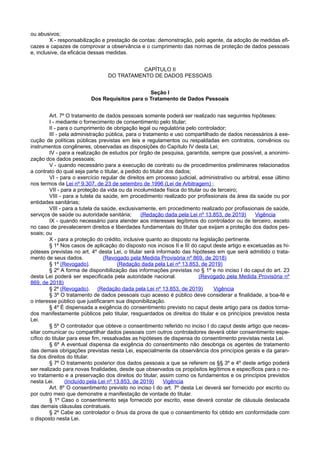 ou abusivos;
X - responsabilização e prestação de contas: demonstração, pelo agente, da adoção de medidas efi-
cazes e capazes de comprovar a observância e o cumprimento das normas de proteção de dados pessoais
e, inclusive, da eficácia dessas medidas.
CAPÍTULO II
DO TRATAMENTO DE DADOS PESSOAIS
Seção I
Dos Requisitos para o Tratamento de Dados Pessoais
Art. 7º O tratamento de dados pessoais somente poderá ser realizado nas seguintes hipóteses:
I - mediante o fornecimento de consentimento pelo titular;
II - para o cumprimento de obrigação legal ou regulatória pelo controlador;
III - pela administração pública, para o tratamento e uso compartilhado de dados necessários à exe-
cução de políticas públicas previstas em leis e regulamentos ou respaldadas em contratos, convênios ou
instrumentos congêneres, observadas as disposições do Capítulo IV desta Lei;
IV - para a realização de estudos por órgão de pesquisa, garantida, sempre que possível, a anonimi-
zação dos dados pessoais;
V - quando necessário para a execução de contrato ou de procedimentos preliminares relacionados
a contrato do qual seja parte o titular, a pedido do titular dos dados;
VI - para o exercício regular de direitos em processo judicial, administrativo ou arbitral, esse último
nos termos da Lei nº 9.307, de 23 de setembro de 1996 (Lei de Arbitragem) ;
VII - para a proteção da vida ou da incolumidade física do titular ou de terceiro;
VIII - para a tutela da saúde, em procedimento realizado por profissionais da área da saúde ou por
entidades sanitárias;
VIII - para a tutela da saúde, exclusivamente, em procedimento realizado por profissionais de saúde,
serviços de saúde ou autoridade sanitária; (Redação dada pela Lei nº 13.853, de 2019) Vigência
IX - quando necessário para atender aos interesses legítimos do controlador ou de terceiro, exceto
no caso de prevalecerem direitos e liberdades fundamentais do titular que exijam a proteção dos dados pes-
soais; ou
X - para a proteção do crédito, inclusive quanto ao disposto na legislação pertinente.
§ 1º Nos casos de aplicação do disposto nos incisos II e III do caput deste artigo e excetuadas as hi-
póteses previstas no art. 4º desta Lei, o titular será informado das hipóteses em que será admitido o trata-
mento de seus dados. (Revogado pela Medida Provisória nº 869, de 2018)
§ 1º (Revogado). (Redação dada pela Lei nº 13.853, de 2019)
§ 2º A forma de disponibilização das informações previstas no § 1º e no inciso I do caput do art. 23
desta Lei poderá ser especificada pela autoridade nacional. (Revogado pela Medida Provisória nº
869, de 2018)
§ 2º (Revogado). (Redação dada pela Lei nº 13.853, de 2019) Vigência
§ 3º O tratamento de dados pessoais cujo acesso é público deve considerar a finalidade, a boa-fé e
o interesse público que justificaram sua disponibilização.
§ 4º É dispensada a exigência do consentimento previsto no caput deste artigo para os dados torna-
dos manifestamente públicos pelo titular, resguardados os direitos do titular e os princípios previstos nesta
Lei.
§ 5º O controlador que obteve o consentimento referido no inciso I do caput deste artigo que neces-
sitar comunicar ou compartilhar dados pessoais com outros controladores deverá obter consentimento espe-
cífico do titular para esse fim, ressalvadas as hipóteses de dispensa do consentimento previstas nesta Lei.
§ 6º A eventual dispensa da exigência do consentimento não desobriga os agentes de tratamento
das demais obrigações previstas nesta Lei, especialmente da observância dos princípios gerais e da garan-
tia dos direitos do titular.
§ 7º O tratamento posterior dos dados pessoais a que se referem os §§ 3º e 4º deste artigo poderá
ser realizado para novas finalidades, desde que observados os propósitos legítimos e específicos para o no-
vo tratamento e a preservação dos direitos do titular, assim como os fundamentos e os princípios previstos
nesta Lei. (Incluído pela Lei nº 13.853, de 2019) Vigência
Art. 8º O consentimento previsto no inciso I do art. 7º desta Lei deverá ser fornecido por escrito ou
por outro meio que demonstre a manifestação de vontade do titular.
§ 1º Caso o consentimento seja fornecido por escrito, esse deverá constar de cláusula destacada
das demais cláusulas contratuais.
§ 2º Cabe ao controlador o ônus da prova de que o consentimento foi obtido em conformidade com
o disposto nesta Lei.
 