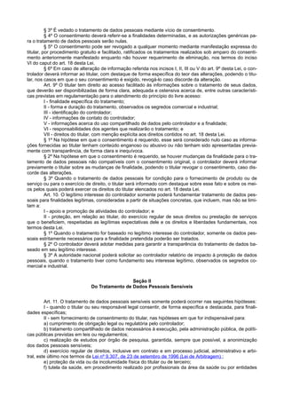 § 3º É vedado o tratamento de dados pessoais mediante vício de consentimento.
§ 4º O consentimento deverá referir-se a finalidades determinadas, e as autorizações genéricas pa-
ra o tratamento de dados pessoais serão nulas.
§ 5º O consentimento pode ser revogado a qualquer momento mediante manifestação expressa do
titular, por procedimento gratuito e facilitado, ratificados os tratamentos realizados sob amparo do consenti-
mento anteriormente manifestado enquanto não houver requerimento de eliminação, nos termos do inciso
VI do caput do art. 18 desta Lei.
§ 6º Em caso de alteração de informação referida nos incisos I, II, III ou V do art. 9º desta Lei, o con-
trolador deverá informar ao titular, com destaque de forma específica do teor das alterações, podendo o titu-
lar, nos casos em que o seu consentimento é exigido, revogá-lo caso discorde da alteração.
Art. 9º O titular tem direito ao acesso facilitado às informações sobre o tratamento de seus dados,
que deverão ser disponibilizadas de forma clara, adequada e ostensiva acerca de, entre outras característi-
cas previstas em regulamentação para o atendimento do princípio do livre acesso:
I - finalidade específica do tratamento;
II - forma e duração do tratamento, observados os segredos comercial e industrial;
III - identificação do controlador;
IV - informações de contato do controlador;
V - informações acerca do uso compartilhado de dados pelo controlador e a finalidade;
VI - responsabilidades dos agentes que realizarão o tratamento; e
VII - direitos do titular, com menção explícita aos direitos contidos no art. 18 desta Lei.
§ 1º Na hipótese em que o consentimento é requerido, esse será considerado nulo caso as informa-
ções fornecidas ao titular tenham conteúdo enganoso ou abusivo ou não tenham sido apresentadas previa-
mente com transparência, de forma clara e inequívoca.
§ 2º Na hipótese em que o consentimento é requerido, se houver mudanças da finalidade para o tra-
tamento de dados pessoais não compatíveis com o consentimento original, o controlador deverá informar
previamente o titular sobre as mudanças de finalidade, podendo o titular revogar o consentimento, caso dis-
corde das alterações.
§ 3º Quando o tratamento de dados pessoais for condição para o fornecimento de produto ou de
serviço ou para o exercício de direito, o titular será informado com destaque sobre esse fato e sobre os mei-
os pelos quais poderá exercer os direitos do titular elencados no art. 18 desta Lei.
Art. 10. O legítimo interesse do controlador somente poderá fundamentar tratamento de dados pes-
soais para finalidades legítimas, consideradas a partir de situações concretas, que incluem, mas não se limi-
tam a:
I - apoio e promoção de atividades do controlador; e
II - proteção, em relação ao titular, do exercício regular de seus direitos ou prestação de serviços
que o beneficiem, respeitadas as legítimas expectativas dele e os direitos e liberdades fundamentais, nos
termos desta Lei.
§ 1º Quando o tratamento for baseado no legítimo interesse do controlador, somente os dados pes-
soais estritamente necessários para a finalidade pretendida poderão ser tratados.
§ 2º O controlador deverá adotar medidas para garantir a transparência do tratamento de dados ba-
seado em seu legítimo interesse.
§ 3º A autoridade nacional poderá solicitar ao controlador relatório de impacto à proteção de dados
pessoais, quando o tratamento tiver como fundamento seu interesse legítimo, observados os segredos co-
mercial e industrial.
Seção II
Do Tratamento de Dados Pessoais Sensíveis
Art. 11. O tratamento de dados pessoais sensíveis somente poderá ocorrer nas seguintes hipóteses:
I - quando o titular ou seu responsável legal consentir, de forma específica e destacada, para finali-
dades específicas;
II - sem fornecimento de consentimento do titular, nas hipóteses em que for indispensável para:
a) cumprimento de obrigação legal ou regulatória pelo controlador;
b) tratamento compartilhado de dados necessários à execução, pela administração pública, de políti-
cas públicas previstas em leis ou regulamentos;
c) realização de estudos por órgão de pesquisa, garantida, sempre que possível, a anonimização
dos dados pessoais sensíveis;
d) exercício regular de direitos, inclusive em contrato e em processo judicial, administrativo e arbi-
tral, este último nos termos da Lei nº 9.307, de 23 de setembro de 1996 (Lei de Arbitragem) ;
e) proteção da vida ou da incolumidade física do titular ou de terceiro;
f) tutela da saúde, em procedimento realizado por profissionais da área da saúde ou por entidades
 