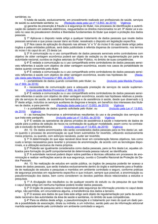 sanitárias; ou
f) tutela da saúde, exclusivamente, em procedimento realizado por profissionais de saúde, serviços
de saúde ou autoridade sanitária; ou (Redação dada pela Lei nº 13.853, de 2019) Vigência
g) garantia da prevenção à fraude e à segurança do titular, nos processos de identificação e autenti-
cação de cadastro em sistemas eletrônicos, resguardados os direitos mencionados no art. 9º desta Lei e ex-
ceto no caso de prevalecerem direitos e liberdades fundamentais do titular que exijam a proteção dos dados
pessoais.
§ 1º Aplica-se o disposto neste artigo a qualquer tratamento de dados pessoais que revele dados
pessoais sensíveis e que possa causar dano ao titular, ressalvado o disposto em legislação específica.
§ 2º Nos casos de aplicação do disposto nas alíneas “a” e “b” do inciso II do caput deste artigo pelos
órgãos e pelas entidades públicas, será dada publicidade à referida dispensa de consentimento, nos termos
do inciso I do caput do art. 23 desta Lei.
§ 3º A comunicação ou o uso compartilhado de dados pessoais sensíveis entre controladores com
objetivo de obter vantagem econômica poderá ser objeto de vedação ou de regulamentação por parte da
autoridade nacional, ouvidos os órgãos setoriais do Poder Público, no âmbito de suas competências.
§ 4º É vedada a comunicação ou o uso compartilhado entre controladores de dados pessoais sensí-
veis referentes à saúde com objetivo de obter vantagem econômica, exceto nos casos de portabilidade de
dados quando consentido pelo titular.
§ 4º É vedada a comunicação ou o uso compartilhado entre controladores de dados pessoais sensí-
veis referentes à saúde com objetivo de obter vantagem econômica, exceto nas hipóteses de: (Reda-
ção dada pela Medida Provisória nº 869, de 2018)
I - portabilidade de dados quando consentido pelo titular; ou (Incluído pela Medida Provisó-
ria nº 869, de 2018)
II - necessidade de comunicação para a adequada prestação de serviços de saúde suplemen-
tar. (Incluído pela Medida Provisória nº 869, de 2018)
§ 4º É vedada a comunicação ou o uso compartilhado entre controladores de dados pessoais sensí-
veis referentes à saúde com objetivo de obter vantagem econômica, exceto nas hipóteses relativas a presta-
ção de serviços de saúde, de assistência farmacêutica e de assistência à saúde, desde que observado o §
5º deste artigo, incluídos os serviços auxiliares de diagnose e terapia, em benefício dos interesses dos titula-
res de dados, e para permitir: (Redação dada pela Lei nº 13.853, de 2019) Vigência
I - a portabilidade de dados quando solicitada pelo titular; ou (Incluído pela Lei nº 13.853,
de 2019) Vigência
II - as transações financeiras e administrativas resultantes do uso e da prestação dos serviços de
que trata este parágrafo. (Incluído pela Lei nº 13.853, de 2019) Vigência
§ 5º É vedado às operadoras de planos privados de assistência à saúde o tratamento de dados de
saúde para a prática de seleção de riscos na contratação de qualquer modalidade, assim como na contrata-
ção e exclusão de beneficiários. (Incluído pela Lei nº 13.853, de 2019) Vigência
Art. 12. Os dados anonimizados não serão considerados dados pessoais para os fins desta Lei, sal-
vo quando o processo de anonimização ao qual foram submetidos for revertido, utilizando exclusivamente
meios próprios, ou quando, com esforços razoáveis, puder ser revertido.
§ 1º A determinação do que seja razoável deve levar em consideração fatores objetivos, tais como
custo e tempo necessários para reverter o processo de anonimização, de acordo com as tecnologias dispo-
níveis, e a utilização exclusiva de meios próprios.
§ 2º Poderão ser igualmente considerados como dados pessoais, para os fins desta Lei, aqueles uti-
lizados para formação do perfil comportamental de determinada pessoa natural, se identificada.
§ 3º A autoridade nacional poderá dispor sobre padrões e técnicas utilizados em processos de ano-
nimização e realizar verificações acerca de sua segurança, ouvido o Conselho Nacional de Proteção de Da-
dos Pessoais.
Art. 13. Na realização de estudos em saúde pública, os órgãos de pesquisa poderão ter acesso a
bases de dados pessoais, que serão tratados exclusivamente dentro do órgão e estritamente para a finalida-
de de realização de estudos e pesquisas e mantidos em ambiente controlado e seguro, conforme práticas
de segurança previstas em regulamento específico e que incluam, sempre que possível, a anonimização ou
pseudonimização dos dados, bem como considerem os devidos padrões éticos relacionados a estudos e
pesquisas.
§ 1º A divulgação dos resultados ou de qualquer excerto do estudo ou da pesquisa de que trata
o caput deste artigo em nenhuma hipótese poderá revelar dados pessoais.
§ 2º O órgão de pesquisa será o responsável pela segurança da informação prevista no caput deste
artigo, não permitida, em circunstância alguma, a transferência dos dados a terceiro.
§ 3º O acesso aos dados de que trata este artigo será objeto de regulamentação por parte da autori-
dade nacional e das autoridades da área de saúde e sanitárias, no âmbito de suas competências.
§ 4º Para os efeitos deste artigo, a pseudonimização é o tratamento por meio do qual um dado per-
de a possibilidade de associação, direta ou indireta, a um indivíduo, senão pelo uso de informação adicional
mantida separadamente pelo controlador em ambiente controlado e seguro.
 