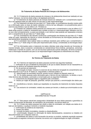 Seção III
Do Tratamento de Dados Pessoais de Crianças e de Adolescentes
Art. 14. O tratamento de dados pessoais de crianças e de adolescentes deverá ser realizado em seu
melhor interesse, nos termos deste artigo e da legislação pertinente.
§ 1º O tratamento de dados pessoais de crianças deverá ser realizado com o consentimento especí-
fico e em destaque dado por pelo menos um dos pais ou pelo responsável legal.
§ 2º No tratamento de dados de que trata o § 1º deste artigo, os controladores deverão manter públi-
ca a informação sobre os tipos de dados coletados, a forma de sua utilização e os procedimentos para o
exercício dos direitos a que se refere o art. 18 desta Lei.
§ 3º Poderão ser coletados dados pessoais de crianças sem o consentimento a que se refere o § 1º
deste artigo quando a coleta for necessária para contatar os pais ou o responsável legal, utilizados uma úni-
ca vez e sem armazenamento, ou para sua proteção, e em nenhum caso poderão ser repassados a terceiro
sem o consentimento de que trata o § 1º deste artigo.
§ 4º Os controladores não deverão condicionar a participação dos titulares de que trata o § 1º deste
artigo em jogos, aplicações de internet ou outras atividades ao fornecimento de informações pessoais além
das estritamente necessárias à atividade.
§ 5º O controlador deve realizar todos os esforços razoáveis para verificar que o consentimento a
que se refere o § 1º deste artigo foi dado pelo responsável pela criança, consideradas as tecnologias dispo-
níveis.
§ 6º As informações sobre o tratamento de dados referidas neste artigo deverão ser fornecidas de
maneira simples, clara e acessível, consideradas as características físico-motoras, perceptivas, sensoriais,
intelectuais e mentais do usuário, com uso de recursos audiovisuais quando adequado, de forma a proporci-
onar a informação necessária aos pais ou ao responsável legal e adequada ao entendimento da criança.
Seção IV
Do Término do Tratamento de Dados
Art. 15. O término do tratamento de dados pessoais ocorrerá nas seguintes hipóteses:
I - verificação de que a finalidade foi alcançada ou de que os dados deixaram de ser necessários ou
pertinentes ao alcance da finalidade específica almejada;
II - fim do período de tratamento;
III - comunicação do titular, inclusive no exercício de seu direito de revogação do consentimento con-
forme disposto no § 5º do art. 8º desta Lei, resguardado o interesse público; ou
IV - determinação da autoridade nacional, quando houver violação ao disposto nesta Lei.
Art. 16. Os dados pessoais serão eliminados após o término de seu tratamento, no âmbito e nos li-
mites técnicos das atividades, autorizada a conservação para as seguintes finalidades:
I - cumprimento de obrigação legal ou regulatória pelo controlador;
II - estudo por órgão de pesquisa, garantida, sempre que possível, a anonimização dos dados pes-
soais;
III - transferência a terceiro, desde que respeitados os requisitos de tratamento de dados dispostos
nesta Lei; ou
IV - uso exclusivo do controlador, vedado seu acesso por terceiro, e desde que anonimizados os da-
dos.
CAPÍTULO III
DOS DIREITOS DO TITULAR
Art. 17. Toda pessoa natural tem assegurada a titularidade de seus dados pessoais e garantidos os
direitos fundamentais de liberdade, de intimidade e de privacidade, nos termos desta Lei.
Art. 18. O titular dos dados pessoais tem direito a obter do controlador, em relação aos dados do ti-
tular por ele tratados, a qualquer momento e mediante requisição:
I - confirmação da existência de tratamento;
II - acesso aos dados;
III - correção de dados incompletos, inexatos ou desatualizados;
IV - anonimização, bloqueio ou eliminação de dados desnecessários, excessivos ou tratados em
desconformidade com o disposto nesta Lei;
V - portabilidade dos dados a outro fornecedor de serviço ou produto, mediante requisição expressa
e observados os segredos comercial e industrial, de acordo com a regulamentação do órgão controlador;
 