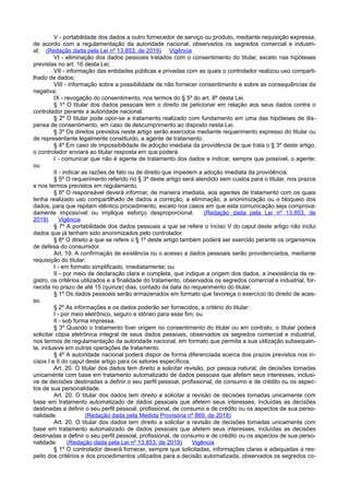 V - portabilidade dos dados a outro fornecedor de serviço ou produto, mediante requisição expressa,
de acordo com a regulamentação da autoridade nacional, observados os segredos comercial e industri-
al; (Redação dada pela Lei nº 13.853, de 2019) Vigência
VI - eliminação dos dados pessoais tratados com o consentimento do titular, exceto nas hipóteses
previstas no art. 16 desta Lei;
VII - informação das entidades públicas e privadas com as quais o controlador realizou uso comparti-
lhado de dados;
VIII - informação sobre a possibilidade de não fornecer consentimento e sobre as consequências da
negativa;
IX - revogação do consentimento, nos termos do § 5º do art. 8º desta Lei.
§ 1º O titular dos dados pessoais tem o direito de peticionar em relação aos seus dados contra o
controlador perante a autoridade nacional.
§ 2º O titular pode opor-se a tratamento realizado com fundamento em uma das hipóteses de dis-
pensa de consentimento, em caso de descumprimento ao disposto nesta Lei.
§ 3º Os direitos previstos neste artigo serão exercidos mediante requerimento expresso do titular ou
de representante legalmente constituído, a agente de tratamento.
§ 4º Em caso de impossibilidade de adoção imediata da providência de que trata o § 3º deste artigo,
o controlador enviará ao titular resposta em que poderá:
I - comunicar que não é agente de tratamento dos dados e indicar, sempre que possível, o agente;
ou
II - indicar as razões de fato ou de direito que impedem a adoção imediata da providência.
§ 5º O requerimento referido no § 3º deste artigo será atendido sem custos para o titular, nos prazos
e nos termos previstos em regulamento.
§ 6º O responsável deverá informar, de maneira imediata, aos agentes de tratamento com os quais
tenha realizado uso compartilhado de dados a correção, a eliminação, a anonimização ou o bloqueio dos
dados, para que repitam idêntico procedimento, exceto nos casos em que esta comunicação seja comprova-
damente impossível ou implique esforço desproporcional. (Redação dada pela Lei nº 13.853, de
2019) Vigência
§ 7º A portabilidade dos dados pessoais a que se refere o inciso V do caput deste artigo não inclui
dados que já tenham sido anonimizados pelo controlador.
§ 8º O direito a que se refere o § 1º deste artigo também poderá ser exercido perante os organismos
de defesa do consumidor.
Art. 19. A confirmação de existência ou o acesso a dados pessoais serão providenciados, mediante
requisição do titular:
I - em formato simplificado, imediatamente; ou
II - por meio de declaração clara e completa, que indique a origem dos dados, a inexistência de re-
gistro, os critérios utilizados e a finalidade do tratamento, observados os segredos comercial e industrial, for-
necida no prazo de até 15 (quinze) dias, contado da data do requerimento do titular.
§ 1º Os dados pessoais serão armazenados em formato que favoreça o exercício do direito de aces-
so.
§ 2º As informações e os dados poderão ser fornecidos, a critério do titular:
I - por meio eletrônico, seguro e idôneo para esse fim; ou
II - sob forma impressa.
§ 3º Quando o tratamento tiver origem no consentimento do titular ou em contrato, o titular poderá
solicitar cópia eletrônica integral de seus dados pessoais, observados os segredos comercial e industrial,
nos termos de regulamentação da autoridade nacional, em formato que permita a sua utilização subsequen-
te, inclusive em outras operações de tratamento.
§ 4º A autoridade nacional poderá dispor de forma diferenciada acerca dos prazos previstos nos in-
cisos I e II do caput deste artigo para os setores específicos.
Art. 20. O titular dos dados tem direito a solicitar revisão, por pessoa natural, de decisões tomadas
unicamente com base em tratamento automatizado de dados pessoais que afetem seus interesses, inclusi-
ve de decisões destinadas a definir o seu perfil pessoal, profissional, de consumo e de crédito ou os aspec-
tos de sua personalidade.
Art. 20. O titular dos dados tem direito a solicitar a revisão de decisões tomadas unicamente com
base em tratamento automatizado de dados pessoais que afetem seus interesses, incluídas as decisões
destinadas a definir o seu perfil pessoal, profissional, de consumo e de crédito ou os aspectos de sua perso-
nalidade. (Redação dada pela Medida Provisória nº 869, de 2018)
Art. 20. O titular dos dados tem direito a solicitar a revisão de decisões tomadas unicamente com
base em tratamento automatizado de dados pessoais que afetem seus interesses, incluídas as decisões
destinadas a definir o seu perfil pessoal, profissional, de consumo e de crédito ou os aspectos de sua perso-
nalidade. (Redação dada pela Lei nº 13.853, de 2019) Vigência
§ 1º O controlador deverá fornecer, sempre que solicitadas, informações claras e adequadas a res-
peito dos critérios e dos procedimentos utilizados para a decisão automatizada, observados os segredos co-
 