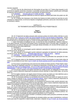 mercial e industrial.
§ 2º Em caso de não oferecimento de informações de que trata o § 1º deste artigo baseado na ob-
servância de segredo comercial e industrial, a autoridade nacional poderá realizar auditoria para verificação
de aspectos discriminatórios em tratamento automatizado de dados pessoais.
§ 3º (VETADO). (Incluído pela Lei nº 13.853, de 2019) Vigência
Art. 21. Os dados pessoais referentes ao exercício regular de direitos pelo titular não podem ser utili-
zados em seu prejuízo.
Art. 22. A defesa dos interesses e dos direitos dos titulares de dados poderá ser exercida em juízo,
individual ou coletivamente, na forma do disposto na legislação pertinente, acerca dos instrumentos de tute-
la individual e coletiva.
CAPÍTULO IV
DO TRATAMENTO DE DADOS PESSOAIS PELO PODER PÚBLICO
Seção I
Das Regras
Art. 23. O tratamento de dados pessoais pelas pessoas jurídicas de direito público referidas no pará-
grafo único do art. 1º da Lei nº 12.527, de 18 de novembro de 2011 (Lei de Acesso à Informação) , deverá
ser realizado para o atendimento de sua finalidade pública, na persecução do interesse público, com o obje-
tivo de executar as competências legais ou cumprir as atribuições legais do serviço público, desde que:
I - sejam informadas as hipóteses em que, no exercício de suas competências, realizam o tratamen-
to de dados pessoais, fornecendo informações claras e atualizadas sobre a previsão legal, a finalidade, os
procedimentos e as práticas utilizadas para a execução dessas atividades, em veículos de fácil acesso, pre-
ferencialmente em seus sítios eletrônicos;
II - (VETADO); e
III - seja indicado um encarregado quando realizarem operações de tratamento de dados pessoais,
nos termos do art. 39 desta Lei.
III - seja indicado um encarregado quando realizarem operações de tratamento de dados pessoais,
nos termos do art. 39 desta Lei; e (Redação dada pela Lei nº 13.853, de 2019) Vigência
IV - (VETADO). (Incluído pela Lei nº 13.853, de 2019) Vigência
§ 1º A autoridade nacional poderá dispor sobre as formas de publicidade das operações de trata-
mento.
§ 2º O disposto nesta Lei não dispensa as pessoas jurídicas mencionadas no caput deste artigo de
instituir as autoridades de que trata a Lei nº 12.527, de 18 de novembro de 2011 (Lei de Acesso à Informa-
ção) .
§ 3º Os prazos e procedimentos para exercício dos direitos do titular perante o Poder Público obser-
varão o disposto em legislação específica, em especial as disposições constantes da Lei nº 9.507, de 12 de
novembro de 1997 (Lei do Habeas Data) , da Lei nº 9.784, de 29 de janeiro de 1999 (Lei Geral do Processo
Administrativo) , e da Lei nº 12.527, de 18 de novembro de 2011 (Lei de Acesso à Informação) .
§ 4º Os serviços notariais e de registro exercidos em caráter privado, por delegação do Poder Públi-
co, terão o mesmo tratamento dispensado às pessoas jurídicas referidas no caput deste artigo, nos termos
desta Lei.
§ 5º Os órgãos notariais e de registro devem fornecer acesso aos dados por meio eletrônico para a
administração pública, tendo em vista as finalidades de que trata o caput deste artigo.
Art. 24. As empresas públicas e as sociedades de economia mista que atuam em regime de concor-
rência, sujeitas ao disposto no art. 173 da Constituição Federal , terão o mesmo tratamento dispensado às
pessoas jurídicas de direito privado particulares, nos termos desta Lei.
Parágrafo único. As empresas públicas e as sociedades de economia mista, quando estiverem ope-
racionalizando políticas públicas e no âmbito da execução delas, terão o mesmo tratamento dispensado aos
órgãos e às entidades do Poder Público, nos termos deste Capítulo.
Art. 25. Os dados deverão ser mantidos em formato interoperável e estruturado para o uso comparti-
lhado, com vistas à execução de políticas públicas, à prestação de serviços públicos, à descentralização da
atividade pública e à disseminação e ao acesso das informações pelo público em geral.
Art. 26. O uso compartilhado de dados pessoais pelo Poder Público deve atender a finalidades es-
pecíficas de execução de políticas públicas e atribuição legal pelos órgãos e pelas entidades públicas, res-
peitados os princípios de proteção de dados pessoais elencados no art. 6º desta Lei.
§ 1º É vedado ao Poder Público transferir a entidades privadas dados pessoais constantes de bases
de dados a que tenha acesso, exceto:
I - em casos de execução descentralizada de atividade pública que exija a transferência, exclusiva-
mente para esse fim específico e determinado, observado o disposto na Lei nº 12.527, de 18 de novembro
 