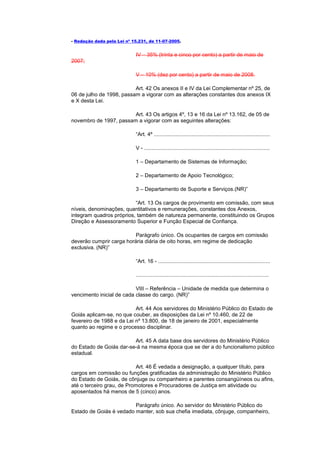 - Redação dada pela Lei nº 15.231, de 11-07-2005.


                            IV – 35% (trinta e cinco por cento) a partir de maio de
2007;

                            V – 10% (dez por cento) a partir de maio de 2008.

                          Art. 42 Os anexos II e IV da Lei Complementar nº 25, de
06 de julho de 1998, passam a vigorar com as alterações constantes dos anexos IX
e X desta Lei.

                        Art. 43 Os artigos 4º, 13 e 16 da Lei nº 13.162, de 05 de
novembro de 1997, passam a vigorar com as seguintes alterações:

                            “Art. 4º ..............................................................................

                            V - ....................................................................................

                            1 – Departamento de Sistemas de Informação;

                            2 – Departamento de Apoio Tecnológico;

                            3 – Departamento de Suporte e Serviços.(NR)”

                          “Art. 13 Os cargos de provimento em comissão, com seus
níveis, denominações, quantitativos e remunerações, constantes dos Anexos,
integram quadros próprios, também de natureza permanente, constituindo os Grupos
Direção e Assessoramento Superior e Função Especial de Confiança.

                          Parágrafo único. Os ocupantes de cargos em comissão
deverão cumprir carga horária diária de oito horas, em regime de dedicação
exclusiva. (NR)”

                            “Art. 16 - ...........................................................................

                            .........................................................................................

                           VIII – Referência – Unidade de medida que determina o
vencimento inicial de cada classe do cargo. (NR)”

                           Art. 44 Aos servidores do Ministério Público do Estado de
Goiás aplicam-se, no que couber, as disposições da Lei nº 10.460, de 22 de
fevereiro de 1988 e da Lei nº 13.800, de 18 de janeiro de 2001, especialmente
quanto ao regime e o processo disciplinar.

                         Art. 45 A data base dos servidores do Ministério Público
do Estado de Goiás dar-se-á na mesma época que se der a do funcionalismo público
estadual.

                           Art. 46 É vedada a designação, a qualquer título, para
cargos em comissão ou funções gratificadas da administração do Ministério Público
do Estado de Goiás, de cônjuge ou companheiro e parentes consangüíneos ou afins,
até o terceiro grau, de Promotores e Procuradores de Justiça em atividade ou
aposentados há menos de 5 (cinco) anos.

                         Parágrafo único. Ao servidor do Ministério Público do
Estado de Goiás é vedado manter, sob sua chefia imediata, cônjuge, companheiro,
 