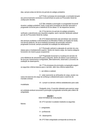 dias, sempre antes do término do período do estágio probatório.

                         § 2º Findo o processo de exoneração, a comissão lançará
seu pronunciamento conclusivo e encaminhará os autos ao Procurador-Geral de
Justiça para decisão.

                           § 3º São vedadas a promoção e a progressão funcional
durante o estágio probatório, findo o qual será concedida ao servidor aprovado a
progressão funcional para a referência 02 da classe “A” da respectiva carreira.

                          Art. 5º Ao término do período do estágio probatório,
verificado o atendimento aos requisitos exigidos, será o servidor declarado estável
por ato do Procurador-Geral de Justiça.

                            Art. 6º O desenvolvimento dos servidores nas carreiras
dos serviços auxiliares e administrativos do Ministério Público do Estado de Goiás,
nos termos desta lei, far-se-á mediante processos de promoção vertical e
progressão funcional, sempre precedido de avaliação de desempenho.

                         § 1º Promoção vertical é a elevação do servidor de uma
classe para a imediatamente superior, dentro do mesmo cargo, da mesma categoria
funcional e do mesmo grupo ocupacional.

                          § 2º Progressão funcional é a mudança do servidor de
uma referência de vencimento para a seguinte, dentro da classe a que pertença e
far-se-á por merecimento e antigüidade, alternadamente, observado o processo de
avaliação de desempenho.

                            Art. 7º Os processos de promoção e progressão exigem
os seguintes critérios básicos para o servidor, além dos critérios específicos:

                           I – ser efetivo e estável;

                          II – estar exercendo as atribuições do cargo, exceto nos
casos de exercício de cargo de confiança e afastamento para o exercício de
mandato sindical;

                           III – cumprir os demais critérios estabelecidos para cada
modalidade.

                          Parágrafo único. O servidor afastado para exercer cargo
em entidade sindical concorrerá a promoção e progressão somente pelo critério de
antigüidade.

                                  SEÇÃO I
                          DOS FATORES DE AVALIAÇÃO

                           Art. 8º O servidor é avaliado mediante os seguintes
fatores:

                           I – antigüidade;

                           II – profissional;

                           III – desempenho.

                           Art. 9º O fator antigüidade corresponde ao tempo de
 