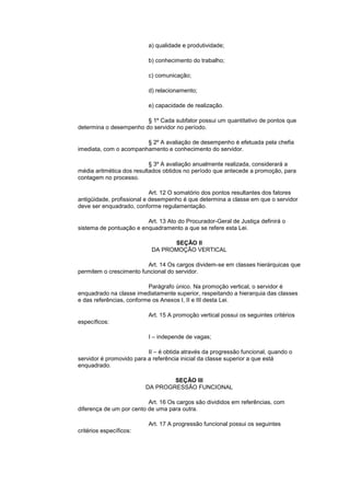a) qualidade e produtividade;

                          b) conhecimento do trabalho;

                          c) comunicação;

                          d) relacionamento;

                          e) capacidade de realização.

                        § 1º Cada subfator possui um quantitativo de pontos que
determina o desempenho do servidor no período.

                        § 2º A avaliação de desempenho é efetuada pela chefia
imediata, com o acompanhamento e conhecimento do servidor.

                           § 3º A avaliação anualmente realizada, considerará a
média aritmética dos resultados obtidos no período que antecede a promoção, para
contagem no processo.

                            Art. 12 O somatório dos pontos resultantes dos fatores
antigüidade, profissional e desempenho é que determina a classe em que o servidor
deve ser enquadrado, conforme regulamentação.

                         Art. 13 Ato do Procurador-Geral de Justiça definirá o
sistema de pontuação e enquadramento a que se refere esta Lei.

                                 SEÇÃO II
                           DA PROMOÇÃO VERTICAL

                         Art. 14 Os cargos dividem-se em classes hierárquicas que
permitem o crescimento funcional do servidor.

                          Parágrafo único. Na promoção vertical, o servidor é
enquadrado na classe imediatamente superior, respeitando a hierarquia das classes
e das referências, conforme os Anexos I, II e III desta Lei.

                          Art. 15 A promoção vertical possui os seguintes critérios
específicos:

                          I – independe de vagas;

                          II – é obtida através da progressão funcional, quando o
servidor é promovido para a referência inicial da classe superior a que está
enquadrado.

                                 SEÇÃO III
                         DA PROGRESSÃO FUNCIONAL

                          Art. 16 Os cargos são divididos em referências, com
diferença de um por cento de uma para outra.

                          Art. 17 A progressão funcional possui os seguintes
critérios específicos:
 