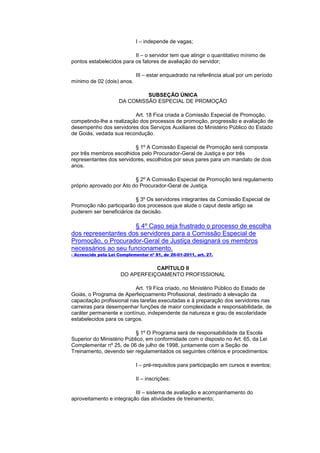 I – independe de vagas;

                          II – o servidor tem que atingir o quantitativo mínimo de
pontos estabelecidos para os fatores de avaliação do servidor;

                             III – estar enquadrado na referência atual por um período
mínimo de 02 (dois) anos.

                              SUBSEÇÃO ÚNICA
                     DA COMISSÃO ESPECIAL DE PROMOÇÃO

                          Art. 18 Fica criada a Comissão Especial de Promoção,
competindo-lhe a realização dos processos de promoção, progressão e avaliação de
desempenho dos servidores dos Serviços Auxiliares do Ministério Público do Estado
de Goiás, vedada sua recondução.

                          § 1º A Comissão Especial de Promoção será composta
por três membros escolhidos pelo Procurador-Geral de Justiça e por três
representantes dos servidores, escolhidos por seus pares para um mandato de dois
anos.

                          § 2º A Comissão Especial de Promoção terá regulamento
próprio aprovado por Ato do Procurador-Geral de Justiça.

                          § 3º Os servidores integrantes da Comissão Especial de
Promoção não participarão dos processos que alude o caput deste artigo se
puderem ser beneficiários da decisão.

                      § 4º Caso seja frustrado o processo de escolha
dos representantes dos servidores para a Comissão Especial de
Promoção, o Procurador-Geral de Justiça designará os membros
necessários ao seu funcionamento.
- Acrescido pela Lei Complementar nº 81, de 26-01-2011, art. 27.


                                 CAPÍTULO II
                      DO APERFEIÇOAMENTO PROFISSIONAL

                           Art. 19 Fica criado, no Ministério Público do Estado de
Goiás, o Programa de Aperfeiçoamento Profissional, destinado à elevação da
capacitação profissional nas tarefas executadas e à preparação dos servidores nas
carreiras para desempenhar funções de maior complexidade e responsabilidade, de
caráter permanente e contínuo, independente da natureza e grau de escolaridade
estabelecidos para os cargos.

                           § 1º O Programa será de responsabilidade da Escola
Superior do Ministério Público, em conformidade com o disposto no Art. 65, da Lei
Complementar nº 25, de 06 de julho de 1998, juntamente com a Seção de
Treinamento, devendo ser regulamentados os seguintes critérios e procedimentos:

                             I – pré-requisitos para participação em cursos e eventos;

                             II – inscrições;

                          III – sistema de avaliação e acompanhamento do
aproveitamento e integração das atividades de treinamento;
 