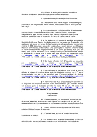 IV – sistema de avaliação do servidor treinado, no
ambiente de trabalho, e aplicação dos conhecimentos adquiridos;

                             V – perfil e normas para a seleção dos instrutores;

                         VI – afastamento para estudo no país ou no estrangeiro,
participação em congressos e outros eventos, relacionados com as atribuições de
seu cargo.

                            § 2º Fica estabelecida a obrigatoriedade do treinamento
introdutório para os servidores aprovados em concurso público, ministrado
imediatamente após a posse no cargo, bem como o treinamento específico de
gerência, obrigatório para os ocupantes de cargo de confiança e de chefia.

                                 o
                          § 3 Os servidores do quadro de serviços auxiliares do
Ministério Público do Estado de Goiás portadores de cursos de Graduação, pós-
graduação lato sensu em cursos de Aperfeiçoamento e Especialização com duração
mínima de 360 (trezentos e sessenta) horas-aulas, e stricto sensu, com títulos de
Mestrado e Doutorado, terão direito a uma gratificação de incentivo funcional (GIF),
no valor correspondente, respectivamente, a 5% (cinco por cento), 10% (dez por
cento), 15% (quinze por cento) e 20% (vinte por cento) do vencimento-base, vedada
a acumulação e desde que o título não seja requisito do respectivo cargo.
-     Acrescido      pela     Lei     nº     16.166,      de     28-11-2007,      art.   3º.
- Vide ato PG 1 nº 11/2008, publicado na pág. 02 do D.O. nº 20.332, de 18-03-2008.

                                                                 o
                             § 4º Os títulos referidos no § 3 deverão ser expedidos
por        instituições       de        ensino        devidamente      reconhecida.
-     Acrescido      pela     Lei     nº     16.166,      de     28-11-2007,      art.   3º.
- Vide ato PG 1 nº 11/2008, publicado na pág. 02 do D.O. nº 20.332, de 18-03-2008.


                        § 5º Os requisitos e pertinência dos títulos a que se
                                                                         o
referem a origem da gratificação de incentivo funcional instituída no § 3 , serão
regulamentados em ato a ser expedido pela Procuradoria-Geral de Justiça.
-     Acrescido      pela     Lei     nº     16.166,      de     28-11-2007,      art.   3º.
- Vide ato PG 1 nº 11/2008, publicado na pág. 02 do D.O. nº 20.332, de 18-03-2008.


                          § 6º Na hipótese do título apresentado pelo servidor não
                                                               o
se enquadrar nos requisitos descritos no ato mencionado no § 5 , poderá o mesmo
ser avaliado para a finalidade prevista no inciso III, do art. 10, desta Lei .
-     Acrescido      pela     Lei     nº     16.166,      de     28-11-2007,      art.   3º.
- Vide ato PG 1 nº 11/2008, publicado na pág. 02 do D.O. nº 20.332, de 18-03-2008.


                                       CAPÍTULO III
                                       DAS FÉRIAS

                          Art. 20 O servidor fará jus, anualmente, a trinta dias de
férias, que podem ser acumuladas, até o máximo de dois períodos, no caso de
necessidade do serviço, ressalvadas as hipóteses em que haja legislação específica.

                          § 1º Para o primeiro período aquisitivo de férias serão
exigidos 12 (doze) meses de exercício.

                             § 2º É vedado levar à conta de férias qualquer falta
injustificada ao serviço.

                          § 3º As férias poderão, a pedido do servidor e a critério da
Administração, ser concedidas em dois períodos, um dos quais não poderá ser
 
