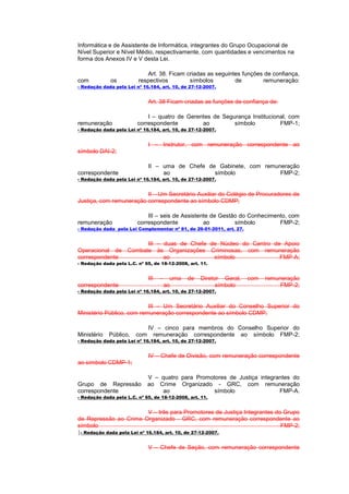 Informática e de Assistente de Informática, integrantes do Grupo Ocupacional de
Nível Superior e Nível Médio, respectivamente, com quantidades e vencimentos na
forma dos Anexos IV e V desta Lei.

                            Art. 38. Ficam criadas as seguintes funções de confiança,
com          os          respectivos        símbolos         de        remuneração:
- Redação dada pela Lei nº 16.184, art. 10, de 27-12-2007.


                              Art. 38 Ficam criadas as funções de confiança de:

                             I – quatro de Gerentes de Segurança Institucional, com
remuneração              correspondente         ao         símbolo          FMP-1;
- Redação dada pela Lei nº 16.184, art. 10, de 27-12-2007.


                              I – Instrutor, com remuneração correspondente ao
símbolo DAI-2;

                              II – uma de Chefe de Gabinete, com remuneração
correspondente                     ao             símbolo             FMP-2;
- Redação dada pela Lei nº 16.184, art. 10, de 27-12-2007.


                         II – Um Secretário Auxiliar do Colégio de Procuradores de
Justiça, com remuneração correspondente ao símbolo CDMP;

                             III – seis de Assistente de Gestão do Conhecimento, com
remuneração              correspondente            ao         símbolo        FMP-2;
- Redação dada pela Lei Complementar nº 81, de 26-01-2011, art. 27.


                           III – duas de Chefe de Núcleo do Centro de Apoio
Operacional de       Combate às Organizações Criminosas, com remuneração
correspondente                   ao             símbolo              FMP-A;
- Redação dada pela L.C. nº 65, de 18-12-2008, art. 11.


                              III   –     uma   de   Diretor Geral,   com   remuneração
correspondente                          ao                 símbolo               FMP-2;
- Redação dada pela Lei nº 16.184, art. 10, de 27-12-2007.


                           III – Um Secretário Auxiliar do Conselho Superior do
Ministério Público, com remuneração correspondente ao símbolo CDMP;

                              IV – cinco para membros do Conselho Superior do
Ministério   Público,   com     remuneração correspondente ao símbolo FMP-2;
- Redação dada pela Lei nº 16.184, art. 10, de 27-12-2007.


                              IV – Chefe de Divisão, com remuneração correspondente
ao símbolo CDMP-1;

                              V – quatro para Promotores de Justiça integrantes do
Grupo de Repressão            ao Crime Organizado - GRC, com remuneração
correspondente                    ao                símbolo                FMP-A.
- Redação dada pela L.C. nº 65, de 18-12-2008, art. 11.


                             V – três para Promotores de Justiça Integrantes do Grupo
de Repressão ao Crime Organizado - GRC, com remuneração correspondente ao
símbolo                                                                        FMP-2;
}- Redação dada pela Lei nº 16.184, art. 10, de 27-12-2007.

                              V – Chefe de Seção, com remuneração correspondente
 
