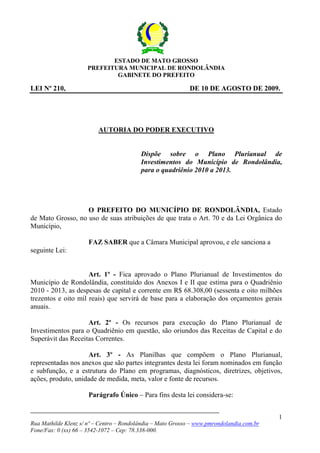 Rua Mathilde Klenz s/ nº – Centro – Rondolândia – Mato Grosso – www.pmrondolandia.com.br
Fone/Fax: 0 (xx) 66 – 3542-1072 – Cep: 78.338-000.
1
ESTADO DE MATO GROSSO
PREFEITURA MUNICIPAL DE RONDOLÂNDIA
GABINETE DO PREFEITO
LEI Nº 210, DE 10 DE AGOSTO DE 2009.
AUTORIA DO PODER EXECUTIVO
Dispõe sobre o Plano Plurianual de
Investimentos do Município de Rondolândia,
para o quadriênio 2010 a 2013.
O PREFEITO DO MUNICÍPIO DE RONDOLÂNDIA, Estado
de Mato Grosso, no uso de suas atribuições de que trata o Art. 70 e da Lei Orgânica do
Município,
FAZ SABER que a Câmara Municipal aprovou, e ele sanciona a
seguinte Lei:
Art. 1º - Fica aprovado o Plano Plurianual de Investimentos do
Município de Rondolândia, constituído dos Anexos I e II que estima para o Quadriênio
2010 - 2013, as despesas de capital e corrente em R$ 68.308,00 (sessenta e oito milhões
trezentos e oito mil reais) que servirá de base para a elaboração dos orçamentos gerais
anuais.
Art. 2º - Os recursos para execução do Plano Plurianual de
Investimentos para o Quadriênio em questão, são oriundos das Receitas de Capital e do
Superávit das Receitas Correntes.
Art. 3º - As Planilhas que compõem o Plano Plurianual,
representadas nos anexos que são partes integrantes desta lei foram nominados em função
e subfunção, e a estrutura do Plano em programas, diagnósticos, diretrizes, objetivos,
ações, produto, unidade de medida, meta, valor e fonte de recursos.
Parágrafo Único – Para fins desta lei considera-se:
 