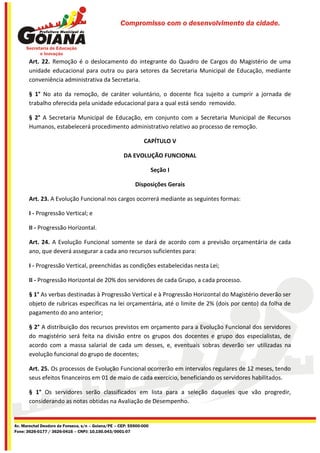 Compromisso com o desenvolvimento da cidade.




       Art. 22. Remoção é o deslocamento do integrante do Quadro de Cargos do Magistério de uma
       unidade educacional para outra ou para setores da Secretaria Municipal de Educação, mediante
       conveniência administrativa da Secretaria.

       § 1° No ato da remoção, de caráter voluntário, o docente fica sujeito a cumprir a jornada de
       trabalho oferecida pela unidade educacional para a qual está sendo removido.

       § 2° A Secretaria Municipal de Educação, em conjunto com a Secretaria Municipal de Recursos
       Humanos, estabelecerá procedimento administrativo relativo ao processo de remoção.

                                                              CAPÍTULO V

                                                    DA EVOLUÇÃO FUNCIONAL

                                                                    Seção I

                                                          Disposições Gerais

       Art. 23. A Evolução Funcional nos cargos ocorrerá mediante as seguintes formas:

       I - Progressão Vertical; e

       II - Progressão Horizontal.

       Art. 24. A Evolução Funcional somente se dará de acordo com a previsão orçamentária de cada
       ano, que deverá assegurar a cada ano recursos suficientes para:

       I - Progressão Vertical, preenchidas as condições estabelecidas nesta Lei;

       II - Progressão Horizontal de 20% dos servidores de cada Grupo, a cada processo.

       § 1° As verbas destinadas à Progressão Vertical e à Progressão Horizontal do Magistério deverão ser
       objeto de rubricas específicas na lei orçamentária, até o limite de 2% (dois por cento) da folha de
       pagamento do ano anterior;

       § 2° A distribuição dos recursos previstos em orçamento para a Evolução Funcional dos servidores
       do magistério será feita na divisão entre os grupos dos docentes e grupo dos especialistas, de
       acordo com a massa salarial de cada um desses, e, eventuais sobras deverão ser utilizadas na
       evolução funcional do grupo de docentes;

       Art. 25. Os processos de Evolução Funcional ocorrerão em intervalos regulares de 12 meses, tendo
       seus efeitos financeiros em 01 de maio de cada exercício, beneficiando os servidores habilitados.

       § 1° Os servidores serão classificados em lista para a seleção daqueles que vão progredir,
       considerando as notas obtidas na Avaliação de Desempenho.


Av. Marechal Deodoro da Fonseca, s/n – Goiana/PE – CEP: 55900-000
Fone: 3626-0177 / 3626-0416 – CNPJ: 10.150.043/0001-07
 