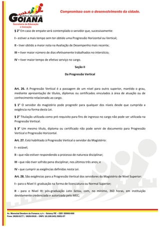 Compromisso com o desenvolvimento da cidade.




       § 2° Em caso de empate será contemplado o servidor que, sucessivamente:

       I - estiver a mais tempo sem ter obtido uma Progressão Horizontal ou Vertical;

       II - tiver obtido a maior nota na Avaliação de Desempenho mais recente;

       III – tiver maior número de dias efetivamente trabalhados no interstício;

       IV – tiver maior tempo de efetivo serviço no cargo.

                                                                    Seção II

                                                       Da Progressão Vertical



       Art. 26. A Progressão Vertical é a passagem de um nível para outro superior, mantido o grau,
       mediante apresentação de títulos, diplomas ou certificados vinculados à área de atuação ou de
       conhecimento relacionado ao cargo.

       § 1° O servidor do magistério pode progredir para qualquer dos níveis desde que cumprida a
       exigência na forma desta Lei.

       § 2° Titulação utilizada como pré-requisito para fins de ingresso no cargo não pode ser utilizada na
       Progressão Vertical.

       § 3° Um mesmo título, diploma ou certificado não pode servir de documento para Progressão
       Vertical e Progressão Horizontal.

       Art. 27. Está habilitado à Progressão Vertical o servidor do Magistério:

       I - estável;

       II - que não estiver respondendo a processo de natureza disciplinar;

       III - que não tiver sofrido pena disciplinar, nos últimos três anos; e

       IV - que cumprir as exigências definidas nesta Lei.

       Art. 28. São exigências para a Progressão Vertical dos servidores do Magistério de Nível Superior:

       I - para o Nível II: graduação na forma de licenciatura ou Normal Superior;

       II - para o Nível III: pós-graduação Lato Sensu, com, no mínimo, 360 horas, em instituição
       devidamente credenciada e autorizada pelo MEC;




Av. Marechal Deodoro da Fonseca, s/n – Goiana/PE – CEP: 55900-000
Fone: 3626-0177 / 3626-0416 – CNPJ: 10.150.043/0001-07
 