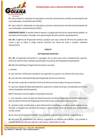 Compromisso com o desenvolvimento da cidade.




       III - para o Nível IV: mestrado em educação ou área de conhecimento correlata ao desempenho de
       suas atribuições, reconhecido pela CAPES;

       IV - para o Nível V: doutorado em educação ou área de conhecimento correlata ao desempenho de
       suas atribuições, reconhecido pela CAPES;

       PARÁGRAFO ÚNICO: O servidor deverá requerer a progressão vertical em requerimento padrão, na
       Secretaria de Educação e Inovação, com apresentação dos documentos comprobatórios.

       Art. 29. A vigência de Progressão Vertical, qualquer que seja a data do término de qualquer dos
       cursos a que se refere o artigo anterior ocorrerá nos meses de maio e outubro, mediante
       requerimento.

                                                                    Seção III

                                                      Da Progressão Horizontal

       Art. 30. A Progressão Horizontal é a passagem de um grau para outro imediatamente superior,
       dentro do mesmo nível, mediante classificação no processo de Avaliação de Desempenho.

       Art. 31. Está habilitado à Progressão Horizontal o servidor:

       I - estável;

       II - que não tiver sofrido pena disciplinar de suspensão ou superior, nos últimos 05 (cinco) anos;

       III - que não tiver sido beneficiado pela Progressão Vertical no exercício;

       IV - que tiver cumprido o interstício mínimo de 05 (cinco) anos no grau em que se encontra;

       V - que tiver obtido 02 (dois) desempenhos superiores à média do Grupo, consideradas as 03 (três)
       ultimas Avaliações de Desempenho.

       § 1º O interstício mínimo exigido na Evolução Funcional:

       I - será contado a partir da data do efeito financeiro da última Progressão Horizontal obtida até a
       data do efeito financeiro da Progressão Horizontal em que está concorrendo o servidor;

       II - somente serão considerados os dias efetivamente trabalhados e as férias, sendo vedada na sua
       aferição a contagem dos períodos de licenças e afastamentos acima de quinze dias, ininterruptos
       ou não, exceto:

       a) nos casos de licença maternidade e licença prêmio, cujo período é contado integralmente; e

       b) nos casos de afastamento por doença ocupacional ou acidente de trabalho, cujo período é
       contado desde que não seja superior a seis meses, ininterruptos ou não.

Av. Marechal Deodoro da Fonseca, s/n – Goiana/PE – CEP: 55900-000
Fone: 3626-0177 / 3626-0416 – CNPJ: 10.150.043/0001-07
 