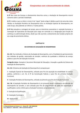 Compromisso com o desenvolvimento da cidade.




       § 2º Nos casos de licenças e afastamentos descritos acima, a Avaliação de Desempenho recairá
       somente sobre o período trabalhado.

       § 3º A média a que se refere o inciso V do “caput” deste artigo é obtida a partir da soma das notas
       obtidas na Avaliação Periódica de Desempenho e/ou na Avaliação Especial de Desempenho, em
       cada Grupo, não podendo ser inferior a 7 (sete) pontos.

       § 4º Não prejudica a contagem de tempo, para os interstícios necessários à evolução funcional, a
       nomeação de Especialista de Educação para cargo em comissão ou a designação para função de
       confiança na administração direta, desde que não acarrete o afastamento das funções próprias de
       seu cargo de provimento efetivo.



                                                              CAPÍTULO VI

                                        DO SISTEMA DE AVALIAÇÃO DE DESEMPENHO



       Art. 32. Fica instituído o Sistema de Avaliação de Desempenho, com a finalidade de aprimoramento
       dos métodos de gestão, valorização do servidor, melhoria da qualidade e eficiência do serviço
       público e para fins de Evolução Funcional.

       Parágrafo único. Compete à Secretaria Municipal de Educação e Inovação a gestão do Sistema de
       Avaliação de Desempenho.

       Art. 33. O Sistema de Avaliação de Desempenho é composto por:

       I - Avaliação Especial de Desempenho, utilizada para fins de aquisição da estabilidade no serviço
       público, conforme o art. 41, § 4º da Constituição Federal, e para fins da primeira Evolução
       Funcional;

       II - Avaliação Periódica de Desempenho, utilizada anualmente para fins de Evolução Funcional.

       Art. 34. A Avaliação Periódica de Desempenho é um processo anual e sistemático de aferição do
       desempenho do servidor, e será utilizada para fins de programação de ações de capacitação e
       qualificação e como critério para a Evolução Funcional, compreendendo:

       I - Evolução da Qualificação;

       II - Avaliação Funcional; e

       III - Assiduidade.



Av. Marechal Deodoro da Fonseca, s/n – Goiana/PE – CEP: 55900-000
Fone: 3626-0177 / 3626-0416 – CNPJ: 10.150.043/0001-07
 