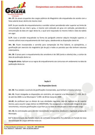 Compromisso com o desenvolvimento da cidade.




       Art. 37. Os atuais ocupantes dos cargos públicos do Magistério são enquadrados de acordo com a
       faixa salarial atual, dentro do mesmo nível.

       § 1º. Se por ocasião do enquandramento o servidor estiver percebendo valor superior ao limite de
       remuneração do seu nível e grau, o mesmo será colocado em grau em extinção, percebendo a
       remuneração da data em vigor desta lei, a qual será reajustada no mesmo índice e data da tabela
       em vigor.

       § 2º. Caso o servidor enquadrado na forma do parágrafo anterior adquira titulação superior, o
       mesmo sofrerá novo enquadramento de nível e grau, obedecendo as disposições desta lei.

       Art. 38. Ficam incorporados e servirão para composição do Piso Salarial, os qüinqüênios, a
       gratificação por exercício do magistério (pó de giz) e todas as parcelas que não tenham natureza
       indenizatória.

       Art. 39. O prazo para o enquadramento dos servidores é de 180 (cento e oitenta) dias, a contar da
       data de publicação desta Lei.

       Parágrafo único. Aplicam-se as regras de enquadramento aos concursos em andamento na data da
       publicação desta Lei.




                                                                    Seção II

                                                       Das Disposições Gerais

       Art. 40. Fica vedado o acúmulo de gratificações incorporadas, que tenham a mesma natureza.

       Art. 41. Ficam revogadas as disposições em contrário, em especial a Lei Municipal n˚ 1.939, de 21
       de abril de 2004 e a Lei Municipal n° 2.095 de 09 de março de 2009.

       Art.42. Ao professor que se afastar de suas atividades regulares, seja de regência ou de suporte
       técnico, para assumir cargo eletivo no SINSEPUMG, fica assegurada a manutenção integral de seus
       vencimentos, inclusive gratificações a que fizer jus na dada da eleição para o mencionado cargo.

       Art. 43. As contratações para atender necessidades temporárias obedecem à legislação própria do
       Município.

       § 1° A denominação das funções objeto de contratos temporários fica alterada em função da nova
       denominação de cargos definida nesta Lei.


Av. Marechal Deodoro da Fonseca, s/n – Goiana/PE – CEP: 55900-000
Fone: 3626-0177 / 3626-0416 – CNPJ: 10.150.043/0001-07
 