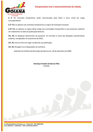 Compromisso com o desenvolvimento da cidade.




       § 2° Os contratos temporários serão remunerados pelo Nível e Grau inicial do cargo
       correspondente.

       § 3° Não se aplicam aos contratos temporários as regras de Evolução Funcional.

       § 4º Não se aplicam as regras deste artigo aos contratados temporários e aos processos seletivos
       em andamento na data da publicação desta lei.

       Art. 44. As despesas decorrentes da presente lei correrão à conta das dotações orçamentárias
       próprias, consignadas no orçamento de 2010.

       Art. 45. Esta lei entra em vigor na data de sua publicação.

       Art. 46. Revogam-se as disposições ao contrário.

                Gabinete do Prefeito do Município de Goiana em, 30 de dezembro de 2009.




                                                Henrique Fenelon de Barros Filho
                                                           Prefeito




Av. Marechal Deodoro da Fonseca, s/n – Goiana/PE – CEP: 55900-000
Fone: 3626-0177 / 3626-0416 – CNPJ: 10.150.043/0001-07
 