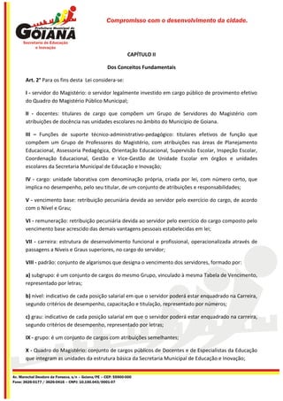 Compromisso com o desenvolvimento da cidade.




                                                              CAPÍTULO II

                                                   Dos Conceitos Fundamentais

       Art. 2° Para os fins desta Lei considera-se:

       I - servidor do Magistério: o servidor legalmente investido em cargo público de provimento efetivo
       do Quadro do Magistério Público Municipal;

       II - docentes: titulares de cargo que compõem um Grupo de Servidores do Magistério com
       atribuições de docência nas unidades escolares no âmbito do Município de Goiana.

       III – Funções de suporte técnico-administrativo-pedagógico: titulares efetivos de função que
       compõem um Grupo de Professores do Magistério, com atribuições nas áreas de Planejamento
       Educacional, Assessoria Pedagógica, Orientação Educacional, Supervisão Escolar, Inspeção Escolar,
       Coordenação Educacional, Gestão e Vice-Gestão de Unidade Escolar em órgãos e unidades
       escolares da Secretaria Municipal de Educação e Inovação;

       IV - cargo: unidade laborativa com denominação própria, criada por lei, com número certo, que
       implica no desempenho, pelo seu titular, de um conjunto de atribuições e responsabilidades;

       V - vencimento base: retribuição pecuniária devida ao servidor pelo exercício do cargo, de acordo
       com o Nível e Grau;

       VI - remuneração: retribuição pecuniária devida ao servidor pelo exercício do cargo composto pelo
       vencimento base acrescido das demais vantagens pessoais estabelecidas em lei;

       VII - carreira: estrutura de desenvolvimento funcional e profissional, operacionalizada através de
       passagens a Níveis e Graus superiores, no cargo do servidor;

       VIII - padrão: conjunto de algarismos que designa o vencimento dos servidores, formado por:

       a) subgrupo: é um conjunto de cargos do mesmo Grupo, vinculado à mesma Tabela de Vencimento,
       representado por letras;

       b) nível: indicativo de cada posição salarial em que o servidor poderá estar enquadrado na Carreira,
       segundo critérios de desempenho, capacitação e titulação, representado por números;

       c) grau: indicativo de cada posição salarial em que o servidor poderá estar enquadrado na carreira,
       segundo critérios de desempenho, representado por letras;

       IX - grupo: é um conjunto de cargos com atribuições semelhantes;

       X - Quadro do Magistério: conjunto de cargos públicos de Docentes e de Especialistas da Educação
       que integram as unidades da estrutura básica da Secretaria Municipal de Educação e Inovação;


Av. Marechal Deodoro da Fonseca, s/n – Goiana/PE – CEP: 55900-000
Fone: 3626-0177 / 3626-0416 – CNPJ: 10.150.043/0001-07
 