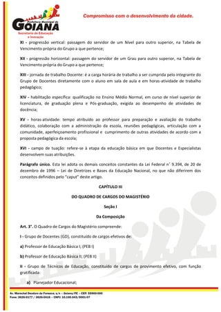 Compromisso com o desenvolvimento da cidade.




       XI - progressão vertical: passagem do servidor de um Nível para outro superior, na Tabela de
       Vencimento própria do Grupo a que pertence;

       XII - progressão horizontal: passagem do servidor de um Grau para outro superior, na Tabela de
       Vencimento própria do Grupo a que pertence;

       XIII - jornada de trabalho Docente: é a carga horária de trabalho a ser cumprida pelo integrante do
       Grupo de Docentes diretamente com o aluno em sala de aula e em horas-atividade de trabalho
       pedagógico;

       XIV - habilitação específica: qualificação no Ensino Médio Normal, em curso de nível superior de
       licenciatura, de graduação plena e Pós-graduação, exigida ao desempenho de atividades de
       docência;

       XV - horas-atividade: tempo atribuído ao professor para preparação e avaliação do trabalho
       didático, colaboração com a administração da escola, reuniões pedagógicas, articulação com a
       comunidade, aperfeiçoamento profissional e cumprimento de outras atividades de acordo com a
       proposta pedagógica da escola;

       XVI - campo de tuação: refere-se à etapa da educação básica em que Docentes e Especialistas
       desenvolvem suas atribuições.

       Parágrafo único. Esta lei adota os demais conceitos constantes da Lei Federal n˚ 9.394, de 20 de
       dezembro de 1996 – Lei de Diretrizes e Bases da Educação Nacional, no que não diferirem dos
       conceitos definidos pelo “caput” deste artigo.

                                                              CAPÍTULO III

                                           DO QUADRO DE CARGOS DO MAGISTÉRIO

                                                                    Seção I

                                                            Da Composição

       Art. 3°. O Quadro de Cargos do Magistério compreende:

       I - Grupo de Docentes (GD), constituído de cargos efetivos de:

       a) Professor de Educação Básica I; (PEB I)

       b) Professor de Educação Básica II; (PEB II)

       II - Grupo de Técnicos de Educação, constituído de cargos de provimento efetivo, com função
       gratificada:

           a) Planejador Educacional;

Av. Marechal Deodoro da Fonseca, s/n – Goiana/PE – CEP: 55900-000
Fone: 3626-0177 / 3626-0416 – CNPJ: 10.150.043/0001-07
 