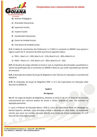 Compromisso com o desenvolvimento da cidade.




           b) Assessor Pedagógico;

           c) Orientador Educacional;

           d) Supervisor Escolar;

           e) Inspetor Escolar

           f) Coordenador Educacional;

           g) Gestor de Unidade Escolar;

           h) Vice-Gestor de Unidade Escolar.

       § 1º. A tabela de vencimentos dos Professores I e II (GD) é a constante no ANEXO I que passará a
       vigorar a partir de 1º. de janeiro de 2010, que terá os seguintes índices:

           a) PEB I – Nível I a II – 10%; Nível II a III – 15%; Nível III a IV – 20% e Nível IV a V

           b) PEB II – Nível I a II – 15%; Nível II a III – 20% e Nível III a IV – 35%.

       § 2º. Os Quadros de cargos referidos no inciso II, com as respecitivas denominações, quantitativos e
       valores de gratificação são os constantes no ANEXO II desta lei, que serão reajustados por decreto
       do executivo.

       § 3º. A descrição das funções do Grupo do Magistério e dos Técnicos em educação é a constante do
       ANEXO III.

       § 4º. As atribuições do Grupo do Magistério (PEB I e II) e dos Especialistas em Educação estão
       descritas no ANEXO IV.

                                                                    Seção II

                                                              Do Ingresso

       Art. 4°. Os cargos do Quadro do Magistério, previstos no inciso ‘I’, do art. 3º desta lei são providos
       exclusivamente por concurso público de provas e títulos, exigindo-se, além dos previstos na
       legislação pertinente:

       I - para o Professor de Educação Básica I (PEB I): Curso de Licenciatura Plena em Pedagogia ou
       Normal Superior, admitida, como formação mínima à oferecida em nível médio, na modalidade
       normal, para atuar nas creches, educação infantil, anos iniciais do Ensino Fundamental, 1ª. e 2ª
       fases da EJA e Educação Especial;




Av. Marechal Deodoro da Fonseca, s/n – Goiana/PE – CEP: 55900-000
Fone: 3626-0177 / 3626-0416 – CNPJ: 10.150.043/0001-07
 