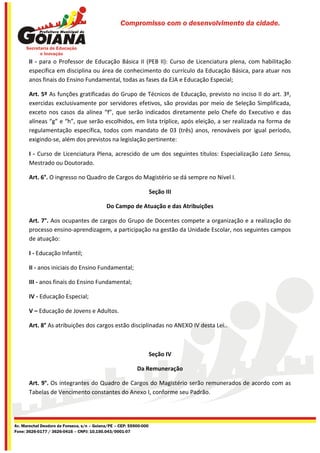 Compromisso com o desenvolvimento da cidade.




       II - para o Professor de Educação Básica II (PEB II): Curso de Licenciatura plena, com habilitação
       específica em disciplina ou área de conhecimento do currículo da Educação Básica, para atuar nos
       anos finais do Ensino Fundamental, todas as fases da EJA e Educação Especial;

       Art. 5º As funções gratificadas do Grupo de Técnicos de Educação, previsto no inciso II do art. 3º,
       exercidas exclusivamente por servidores efetivos, são providas por meio de Seleção Simplificada,
       exceto nos casos da alínea “f”, que serão indicados diretamente pelo Chefe do Executivo e das
       alíneas “g” e “h”, que serão escolhidos, em lista tríplice, após eleição, a ser realizada na forma de
       regulamentação específica, todos com mandato de 03 (três) anos, renováveis por igual período,
       exigindo-se, além dos previstos na legislação pertinente:

       I - Curso de Licenciatura Plena, acrescido de um dos seguintes títulos: Especialização Lato Sensu,
       Mestrado ou Doutorado.

       Art. 6°. O ingresso no Quadro de Cargos do Magistério se dá sempre no Nível I.

                                                                    Seção III

                                            Do Campo de Atuação e das Atribuições

       Art. 7°. Aos ocupantes de cargos do Grupo de Docentes compete a organização e a realização do
       processo ensino-aprendizagem, a participação na gestão da Unidade Escolar, nos seguintes campos
       de atuação:

       I - Educação Infantil;

       II - anos iniciais do Ensino Fundamental;

       III - anos finais do Ensino Fundamental;

       IV - Educação Especial;

       V – Educação de Jovens e Adultos.

       Art. 8° As atribuições dos cargos estão disciplinadas no ANEXO IV desta Lei..



                                                                    Seção IV

                                                           Da Remuneração

       Art. 9°. Os integrantes do Quadro de Cargos do Magistério serão remunerados de acordo com as
       Tabelas de Vencimento constantes do Anexo I, conforme seu Padrão.




Av. Marechal Deodoro da Fonseca, s/n – Goiana/PE – CEP: 55900-000
Fone: 3626-0177 / 3626-0416 – CNPJ: 10.150.043/0001-07
 