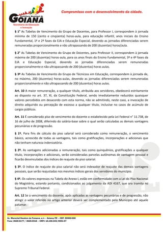 Compromisso com o desenvolvimento da cidade.




       § 1° As Tabelas de Vencimento do Grupo de Docentes, para Professor I, correspondem à jornada
       mínima de 150 (cento e cinqüenta) horas-aula, para educação infantil, anos iniciais do Ensino
       Fundamental, 1ª e 2ª fases da EJA e Educação Especial, devendo as jornadas diferenciadas serem
       remuneradas proporcionalmente e não ultrapassando de 200 (duzentas) horas/aula.

       § 2° As Tabelas de Vencimento do Grupo de Docentes, para Professor II, correspondem à jornada
       máxima de 200 (duzentas) horas-aula, para os anos finais do Ensino Fundamental, 3ª e 4ª fases da
       EJA e Educação Especial, devendo as jornadas diferenciadas serem remuneradas
       proporcionalmente e não ultrapassando de 200 (duzentas) horas aulas.

       § 3º As Tabelas de Vencimento do Grupo de Técnicoss em Educação, correspondem à jornada de,
       no máximo, 200 (duzentas) horas-aulas, devendo as jornadas diferenciadas serem remuneradas
       proporcionalmente e não ultrapassando de 200 (duzentas) horas aulas.

       Art. 10 A maior remuneração, a qualquer título, atribuída aos servidores, obedecerá estritamente
       ao disposto no art. 37, XI, da Constituição Federal, sendo imediatamente reduzidos quaisquer
       valores percebidos em desacordo com esta norma, não se admitindo, neste caso, a invocação de
       direito adquirido ou percepção de excesso a qualquer título, inclusive no casos de acúmulo de
       cargos públicos.

       Art. 11 É considerado piso de vencimento do docente o estabelecido pela Lei Federal n° 11.738, de
       16 de julho de 2008, diferindo do salário-base sobre o qual serão calculadas as demais vantagens
       pecuniárias e de progressão.

       § 1º. Para fins de cálculo do piso salarial será considerado como remuneração, o vencimento
       básico, acrescido de todas as vantagens, tais como gratificações, incorporações e adicionais que
       não tenham natureza indenizatória.

       § 2º. As vantagens adicionadas a remuneração, tais como quinquênios, gratificações a qualquer
       título, incorporações e adicionais, serão consideradas parcelas autônomas de vantagem pessoal e
       ficarão desvinculadas dos índices de reajuste do piso salarial.

       § 3º. O índice de reajuste do piso salarial não será indexador de reajuste das demais vantagens
       pessoais, que serão reajustadas nos mesmos índices gerais dos servidores do município.

       § 4º. Os valores expressos na Tabela do Anexo I, estão em conformidade com a Lei do Piso Nacional
       do Magistério, estando portanto, condicionados ao julgamento da ADI 4167, que ora tramita no
       Supremo Tribunal Federal.

       Art. 12 Se o vencimento do docente, após aplicadas as vantagens pecuniárias e de progressão, não
       atingir o valor referido no artigo anterior deverá ser complementado pelo Município até aquele
       patamar.


Av. Marechal Deodoro da Fonseca, s/n – Goiana/PE – CEP: 55900-000
Fone: 3626-0177 / 3626-0416 – CNPJ: 10.150.043/0001-07
 