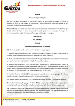 Compromisso com o desenvolvimento da cidade.




                                                                    Seção V

                                                     Da Acumulação de Cargos

       Art. 13. O Servidor do Magistério, quando em regime de acumulação de cargos na forma do
       disposto no artigo 37, XVI e XVII, da Constituição Federal e legislação municipal vigente, deverá
       comprovar a compatibilidade de horários.

       Parágrafo Único - O servidor do magistério que se encontre em regime de acumulação de cargos
       deverá solicitar à chefia imediata a que está vinculado parecer de acumulação de cargos, nos
       termos da regulamentação da Secretaria Municipal de Educação e Inovação.

                                                              CAPÍTULO III

                                                             DA JORNADA

                                                                    Seção I

                                             Da composição da Jornada do Docente

       Art. 14. A jornada de trabalho do Grupo de Docentes é composta por:

       I - Trabalho Docente com Aluno (TDA): compreende o exercício da docência em cumprimento ao
       currículo, em atividade direta com a turma, adolescentes, jovens e adultos;

       II - Horas-atividade: corresponde ao cumprimento obrigatório para todos os Docentes, inclusive aos
       que se encontram em regime de acumulação de cargos, formada por:

       a) Trabalho Docente Coletivo (TDC): compreende a atuação com a equipe escolar em grupos de
       formação permanente e de reuniões pedagógicas, na construção, acompanhamento e avaliação do
       projeto político-pedagógico da Unidade Escolar, no aperfeiçoamento profissional e nas atividades
       de interesse da Unidade Escolar e da Secretaria Municipal de Educação;

       b) Trabalho Docente Individual (TDI): compreende o atendimento e a recuperação dos alunos,
       reuniões com pais, atividades educacionais e culturais com alunos;

       c) Trabalho Docente de Formação (TDF): compreende o tempo dedicado à formação do docente;

       d) Trabalho Docente de Preparação de Aulas (TDPA): compreende o trabalho desempenhado em
       hora e local de livre escolha do Docente, destinado à preparação das atividades pedagógicas;

       § 1° O descumprimento das horas-atividade destinadas ao trabalho Docente coletivo e individual
       prejudica a caracterização do efetivo exercício para fins de pagamento e de contagem de tempo de
       serviço público municipal, nos termos da legislação municipal vigente.



Av. Marechal Deodoro da Fonseca, s/n – Goiana/PE – CEP: 55900-000
Fone: 3626-0177 / 3626-0416 – CNPJ: 10.150.043/0001-07
 