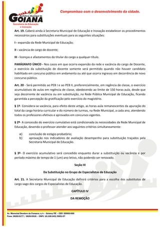 Compromisso com o desenvolvimento da cidade.




       Art. 19. Caberá ainda à Secretaria Municipal de Educação e Inovação estabelecer os procedimentos
       necessários para substituições eventuais para as seguintes situações:

       I - expansão da Rede Municipal de Educação;

       II - vacância de cargo de docente;

       III - licenças e afastamentos do titular do cargo a qualquer título.

       PARÁGRAFO ÚNICO - Nos casos em que ocorra expansão da rede e vacância do cargo de Docente,
       o exercício da substituição de docente somente será permitido quando não houver candidato
       habilitado em concurso público em andamento ou até que ocorra ingresso em decorrência de novo
       concurso público.

       Art. 20 - Será permitido ao PEB I e ao PEB II, preferencialmente, em regência de classe, o exercício
       acumulativos de aulas em regência de classe, obedecendo ao limite de 150 horas-aula, desde que
       seja decorrente de vacância ou em substituição, na Rede Pública Municipal de Educação, ficando
       garantida a percepção da gratificação pelo exercício do magistério.

       § 1º- Considera-se vacância, para efeito deste artigo, as horas-aula remanescentes da apuração do
       total da carga horária curricular e do número de turmas, na Rede Municipal, a cada ano, atendendo
       todos os professores efetivos e aprovados em concursos vigentes.

       § 2º- A concessão do exercício cumulativo está condicionada às necessidades da Rede Municipal de
       Educação, devendo o professor atender aos seguintes critérios simultaneamente:

           a)        conclusão de estágio probatório;
           b)        aprovação nos indicadores de avaliação desempenho para substituição traçados pela
                     Secretaria Municipal de Educação.


       § 3º- O exercício acumulativo será concedido enquanto durar a substituição ou vacância e por
       período máximo de tempo de 1 (um) ano letivo, não podendo ser renovado.

                                                                    Seção III

                                   Da Substituição no Grupo de Especialistas de Educação

       Art. 21. A Secretaria Municipal de Educação definirá critérios para a escolha dos substitutos de
       cargo vago dos cargos de Especialistas de Educação.

                                                              CAPÍTULO IV

                                                             DA REMOÇÃO



Av. Marechal Deodoro da Fonseca, s/n – Goiana/PE – CEP: 55900-000
Fone: 3626-0177 / 3626-0416 – CNPJ: 10.150.043/0001-07
 