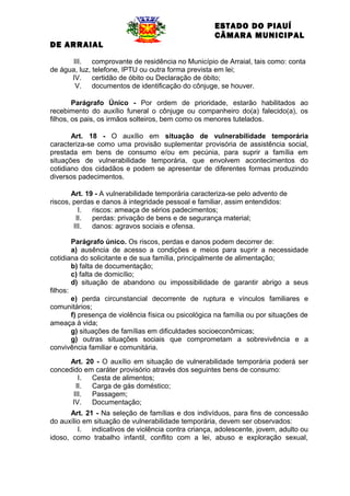 ESTADO DO PIAUÍ
CÂMARA MUNICIPAL
DE ARRAIAL
III. comprovante de residência no Município de Arraial, tais como: conta
de água, luz, telefone, IPTU ou outra forma prevista em lei;
IV. certidão de óbito ou Declaração de óbito;
V. documentos de identificação do cônjuge, se houver.
Parágrafo Único - Por ordem de prioridade, estarão habilitados ao
recebimento do auxílio funeral o cônjuge ou companheiro do(a) falecido(a), os
filhos, os pais, os irmãos solteiros, bem como os menores tutelados.
Art. 18 - O auxílio em situação de vulnerabilidade temporária
caracteriza-se como uma provisão suplementar provisória de assistência social,
prestada em bens de consumo e/ou em pecúnia, para suprir a família em
situações de vulnerabilidade temporária, que envolvem acontecimentos do
cotidiano dos cidadãos e podem se apresentar de diferentes formas produzindo
diversos padecimentos.
Art. 19 - A vulnerabilidade temporária caracteriza-se pelo advento de
riscos, perdas e danos à integridade pessoal e familiar, assim entendidos:
I.
riscos: ameaça de sérios padecimentos;
II.
perdas: privação de bens e de segurança material;
III.
danos: agravos sociais e ofensa.
Parágrafo único. Os riscos, perdas e danos podem decorrer de:
a) ausência de acesso a condições e meios para suprir a necessidade
cotidiana do solicitante e de sua família, principalmente de alimentação;
b) falta de documentação;
c) falta de domicílio;
d) situação de abandono ou impossibilidade de garantir abrigo a seus
filhos:
e) perda circunstancial decorrente de ruptura e vínculos familiares e
comunitários;
f) presença de violência física ou psicológica na família ou por situações de
ameaça à vida;
g) situações de famílias em dificuldades socioeconômicas;
g) outras situações sociais que comprometam a sobrevivência e a
convivência familiar e comunitária.
Art. 20 - O auxílio em situação de vulnerabilidade temporária poderá ser
concedido em caráter provisório através dos seguintes bens de consumo:
I.
Cesta de alimentos;
II.
Carga de gás doméstico;
III.
Passagem;
IV.
Documentação;
Art. 21 - Na seleção de famílias e dos indivíduos, para fins de concessão
do auxílio em situação de vulnerabilidade temporária, devem ser observados:
I. indicativos de violência contra criança, adolescente, jovem, adulto ou
idoso, como trabalho infantil, conflito com a lei, abuso e exploração sexual,

 