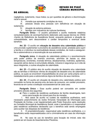 ESTADO DO PIAUÍ
CÂMARA MUNICIPAL
DE ARRAIAL
negligência, isolamento, maus tratos; ou por questões de gênero e discriminação
racial e sexual;
II. moradia que apresenta condições de risco;
III. pessoas idosas e/ou pessoas com deficiência em situação de
isolamento;
IV. situação de extrema pobreza;
V. famílias com indicativos de rupturas familiares;
Parágrafo Único - O usuário perceberá o auxílio mediante relatórios
consubstanciados de acompanhamento elaborado pela equipe técnica do CRAS
-Centro de Referência da Assistência Social, enquanto perdurar a situação de
vulnerabilidade, sem desconsiderar o caráter temporário e eventual deste
benefício.
Art. 22 - O auxílio em situação de desastre e/ou calamidade pública é
uma provisão suplementar e provisória de assistência social, prestada para suprir
a família e o indivíduo na eventualidade dessas condições, de modo a assegurarlhe a sobrevivência e a reconstrução de sua autonomia.
Parágrafo único. A situação de calamidade pública é o reconhecimento
pelo poder público de eventos anormais, advindos de baixas ou altas
temperaturas, enchentes, inversão térmica, desabamentos, incêndios, epidemias,
causando sérios danos à comunidade afetada, inclusive à segurança ou à vida de
seus integrantes, e outras situações de calamidade.
Art. 23 - O público alvo do auxílio situação de desastre e/ou calamidade
são as famílias e indivíduos vítimas de situações de desastre e/ou de calamidade
pública, os quais se encontrem impossibilitados de arcar por conta própria com o
restabelecimento para a sobrevivência digna da família e de seus membros.
Art. 24 - O auxílio em situação de desastre e/ou calamidade pública será
concedido na forma de pecúnia e/ou de bens de consumo, em caráter provisório,
levando-se em conta a avaliação socioassistencial de cada caso.
Parágrafo Único – Esse auxílio poderá ser concedido em caráter
provisório através dos seguintes:
a) Para o custeio de residência acolhedora de família desabrigada, bem
como para locação de imóvel para fins de moradia;
I. Nos casos de auxílio no custeio da residência acolhedora, será
necessário preenchimento do recibo firmando Veracidade de Informação para
Prestação de Contas, a ser regulamentado pelo Poder Executivo após resolução
do Conselho Municipal de Assistência Social, onde o beneficiário e o responsável
pela residência acolhedora declararão que o benefício está sendo empregado
para auxiliar nas despesas da residência;
II. O proprietário/locador, responsável pela residência acolhedora, e o
beneficiário serão responsabilizados civil e criminalmente em caso de informação
falsa;
III. No caso de uso do benefício para locação de imóvel, esta não
poderá ser em locais de Assentamentos Precários;

 
