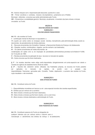 VI – Assinar cheques com o responsável pela tesouraria, quando for o caso;
VII - Firmar convênios e contratos, inclusive de empréstimos, juntamente com o Prefeito
Municipal, referentes a recursos que serão administrados pelo Fundo;
VIII – Encaminhar a contabilidade geral do Município, anualmente, o inventário dos bens móveis e imóveis
vinculados ao Fundo.
SEÇÃO III
DOS RECURSOS DO FUNDO
SUBSEÇÃO I
DOS RECURSOS FINANCEIROS
Art. 13 – são receitas do Fundo:
I – contribuição mensal do Município no equivalente a
4% (quatro por cento) sobre os encargos sociais devidos, mensalmente, pela administração direta, exceto os
decorrentes de parcelamentos de dívidas anteriores;
II - Recursos provenientes dos Conselhos Estadual e Nacional dos Direitos da Criança e do Adolescente;
III – Doações, auxílios, contribuições e legados que lhe venham a ser destinados;
IV – Os valores provenientes de multas decorrentes de
condenações em ações civis ou de imposição de penalidades administrativas previstas na lei federal nº 8.069,
de 13 de julho de 1990;
V – Rendas provenientes da aplicação de seus recursos no mercado de capitais;
VI – Outros recursos que lhe forem destinados.
§ 1º - As receitas descritas neste artigo serôo depositadas obrigatoriamente em conta especial a ser aberta e
mantida em agência de estabelecimento oficial de crédito.
§ 2º - Quando não estiverem sendo utilizados nas finalidades próprias, os recursos do Fundo poderão
ser aplicados no mercado de capitais, de acordo com a posição das
disponibilidades financeiras aprovadas pelo Conselho Tutelar, objetivando o aumento das receitas do Fundo,
cujos resultados a ele reverterão.
SUBSEÇÃO II
DOS ATIVOS DO FUNDO
Art. 14 – Constituem ativos do Fundo:
I – Disponibilidades monetárias em bancos ou em caixa especial oriundos das receitas especificadas;
II – Direitos que por ventura vier a constituir;
III – Bens móveis e imóveis que lhe forem destinados;
IV – Bens móveis e imóveis que lhe forem doados, com ou sem ônus;
V – Bens moveis e imóveis destinados a administração do Fundo.
SUBSEÇÃO III
DOS PASSIVOS DO FUNDO
Art. 15 – Constituem passivos do Fundo as obrigações de
qualquer natureza que por ventura venha a assumir para a
manutenção e atendimento dos direitos da criança e do adolescente.
 