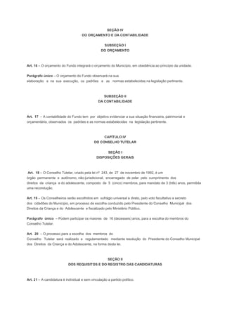 SEÇÃO IV
DO ORÇAMENTO E DA CONTABILIDADE
SUBSEÇÃO I
DO ORÇAMENTO
Art. 16 – O orçamento do Fundo integrará o orçamento do Município, em obediência ao princípio da unidade.
Parágrafo único – O orçamento do Fundo observará na sua
elaboração e na sua execução, os padrões e as normas estabelecidas na legislação pertinente.
SUBSEÇÃO II
DA CONTABILIDADE
Art. 17 – A contabilidade do Fundo tem por objetivo evidenciar a sua situação financeira, patrimonial e
orçamentária, observados os padrões e as normas estabelecidas na legislação pertinente.
CAPÍTULO IV
DO CONSELHO TUTELAR
SEÇÃO I
DISPOSIÇÕES GERAIS
Art. 18 – O Conselho Tutelar, criado pela lei nº 243, de 27 de novembro de 1992, é um
órgão permanente e autônomo, não-jurisdicional, encarregado de zelar pelo cumprimento dos
direitos da criança e do adolescente, composto de 5 (cinco) membros, para mandato de 3 (três) anos, permitida
uma recondução.
Art. 19 – Os Conselheiros serão escolhidos em sufrágio universal e direto, pelo voto facultativo e secreto
dos cidadões do Município, em processo de escolha conduzido pelo Presidente do Conselho Municipal dos
Direitos da Criança e do Adolescente e fiscalizado pelo Ministério Público.
Parágrafo único – Podem participar os maiores de 16 (dezesseis) anos, para a escolha do membros do
Conselho Tutelar.
Art. 20 – O processo para a escolha dos membros do
Conselho Tutelar será realizado e regulamentado mediante resolução do Presidente do Conselho Municipal
dos Direitos da Criança e do Adolescente, na forma desta lei.
SEÇÃO II
DOS REQUISITOS E DO REGISTRO DAS CANDIDATURAS
Art. 21 – A candidatura é individual e sem vinculação a partido político.
 