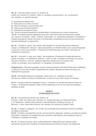 Art. 22 – Somente poderão concorrer ao processo de
escolha dos membros do Conselho Tutelar os candidatos que preencherem, até o encerramento
das inscrições, os seguintes requisitos.
I – Reconhecida idoneidade moral;
II – Idade superior a 21 (vinte e um) anos;
III – Residir no Município a mais de 2 (dois) anos;
IV – Estar em gozo dos direitos políticos;
V – Certificado de conclusão do 2º grau;
VI – Tenham reconhecida experiência em atividade direta ou indiretamente com criança e adolescente.
Art. 23 – A candidatura deve ser registrada no prazo de 3 (três) meses antes do processo para a escolha
dos membros do Conselho Tutelar, mediante apresentação de requerimento endereçado ao Presidente do
Conselho Municipal dos Direitos da Criança e do Adolescente, acompanhado de prova do preenchimento dos
requisitos estabelecidos no artigo anterior.
Art. 24 - O pedido do registro será autuado pelo Presidente do Conselho Municipal dos Direitos da
Criança e do Adolescente, abrindo-se vista ao representante do Ministério Público para eventual impugnação,
no prazo de 5 (cinco) dias, decidindo o Presidente do Conselho Municipal dos Direitos da Criança e do
Adolescente em igual prazo.
Art. 25 - Terminando o prazo para registro das candidaturas, o Presidente do Conselho Municipal dos
Direitos da Criança e do Adolescente publicará o edital na sede da Prefeitura, da Câmara e do Juízo do
Município, informando o nome dos candidatos registrados e fixando prazo de 15 (quinze) dias,
contado da publicação, para o recebimento de impugnação por qualquer eleitor.
Parágrafo único – Oferecida impugnação, os autos serôo encaminhados ao Ministério Público para manifestação,
no prazo de 5 (cinco) dias, decidindo o representante do Conselho Municipal dos Direitos da Criança e do
Adolescente em igual prazo.
Art. 26 – Das decisões relativas às impugnações caberá recurso ao Presidente do Conselho
Municipal dos Direitos da Criança e do Adolescente, no prazo de 5 (cinco) dias, contado da intimação.
Art. 27 – Vencidas as fases de impugnação e recurso, o Presidente do Conselho Municipal dos Direitos da
Criança e do Adolescente publicará o edital, na forma estabelecida no art. 25, com nomes dos candidatos
habilitados ao pleito.
SEÇÃO III
DA REALIZAÇÃO DO PLEITO
Art. 28 – O processo para a escolha dos membros do
Conselho Tutelar será aberto pelo Presidente do Conselho Municipal dos Direitos da Criança
e do Adolescente, mediante edital publicado na sede da Prefeitura, da Câmara e do Juízo do
Município, 6 (seis) meses antes do término dos mandatos dos membros do Conselho Tutelar.
Art. 29 - É vedada a propaganda nos veículos de comunicação social, admitindo-se somente a realização
de debates e entrevistas.
Art. 30 – É proibida a propaganda por meio de anúncios luminosos, faixas fixas, cartazes ou inscrições em qualquer
local público ou particular, com exceção dos locais autorizados pela Prefeitura, para utilização por todos os
candidatos em igualdade de condições.
Art. 31 – As cédulas de escolha serôo confeccionadas pela Prefeitura Municipal, mediante modelo
previamente aprovado pelo Presidente do Conselho Municipal dos Direitos da Criança e do Adolescente.
 