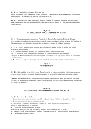 Art. 32 - O Presidente do Conselho Municipal dos
direitos da Criança e do Adolescente poderá determinar o agrupamento de seções à escolha, para efeito de
votação, atento à facultatividade do voto e às peculiaridades locais.
Art. 33 – Ù medida que os votos forem sendo apurados, poderão os candidatos apresentar impugnações que
serôo decididas de plano pelo Presidente do Conselho Municipal dos Direitos da Criança e do Adolescente, em
caráter definitivo.
SEÇÃO IV
DA PROCLAMAÇÃO, NOMEAÇÃO E POSSE DOS ELEITOS
Art. 34 – Concluída a apuração dos votos, o Presidente do Conselho Municipal dos Direitos da Criança
e do Adolescente proclamará o resultado do processo de escolha, mandando publicar na sede da Prefeitura, da
Câmara e do Juízo do Município, os nomes dos candidatos e o número de sufrágios recebidos.
§ 1º - Os 5 (cinco) primeiros mais votados serôo considerados eleitos, ficando os demais, pela ordem
de votação, como suplentes.
§ 2º – Havendo empate na votação, será considerado eleito o candidato mais idoso.
§ 3º – Os escolhidos serôo nomeados pelo Presidente do Conselho Municipal dos direitos da
Criança e do Adolescente, tomando posse no cargo de Conselheiro no dia seguinte ao término do mandato de
seus antecessores.
§ 4º - Ocorrendo a vacância do cargo, assumirá o suplente que houver obtido o maior número de votos.
SEÇÃO V
DOS IMPEDIMENTOS
Art. 35 – são impedidos de servir no mesmo Conselho marido e mulher, ascendentes e descendentes, sogro
e genro ou nora, irmãos, cunhados, durante o cunhadio, tio e sobrinho, padastro ou madrasta e enteado.
Parágrafo único – Estende-se o impedimento do Conselheiro, na forma deste artigo, em relação à autoridade
judiciária e ao representante do Ministério Público, com atuação na justiça da infância e da juventude, em exercício
na Comarca do Município.
SEÇÃO VI
DAS ATRIBUIÇÕES E FUNCIONAMENTO DO CONSELHO TUTELAR
Art. 36 – Compete ao Conselho Tutelar:
I – Exercer as atribuições constantes dos arts. 95 e 136 da lei federal nº 8.069, de 13 de julho de 1990;
II – Definir as condições de retorno dos investimentos;
III – Acompanhar e fiscalizar a aplicação dos recursos do Fundo, solicitando, se necessário, o
auxílio do órgão de finanças do Município;
IV – Providenciar junto a contabilidade geral do
Município as demonstrações que indiquem a situação econômica-financeira do Fundo;
V - Manter o controle necessário sobre convênios ou contratos firmados e dos empréstimos feitos pelo Fundo;
V – Elaborar o seu regimento interno.
 