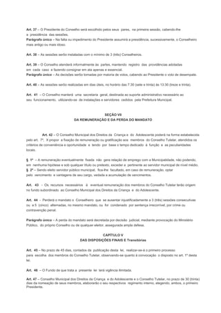Art. 37 – O Presidente do Conselho será escolhido pelos seus pares, na primeira sessão, cabendo-lhe
a presidência das sessões.
Parágrafo único – Na falta ou impedimento do Presidente assumirá a presidência, sucessivamente, o Conselheiro
mais antigo ou mais idoso.
Art. 38 – As sessões serôo instaladas com o mínimo de 3 (três) Conselheiros.
Art. 39 – O Conselho atenderá informalmente às partes, mantendo registro das providências adotadas
em cada caso e fazendo consignar em ata apenas e essencial.
Parágrafo único – As decisões serôo tomadas por maioria de votos, cabendo ao Presidente o voto de desempate.
Art. 40 – As sessões serôo realizadas em dias úteis, no horário das 7:30 (sete e trinta) às 13:30 (treze e trinta).
Art. 41 – O Conselho manterá uma secretaria geral, destinada ao suporte administrativo necessário ao
seu funcionamento, utilizando-se de instalações e servidores cedidos pela Prefeitura Municipal.
SEÇÃO VII
DA REMUNERAÇÃO E DA PERDA DO MANDATO
Art. 42 – O Conselho Municipal dos Direitos da Criança e do Adolescente poderá na forma estabelecida
pelo art. 7º, X propor a fixação de remuneração ou gratificação aos membros do Conselho Tutelar, atendidos os
critérios de conveniência e oportunidade e tendo por base o tempo dedicado à função e as peculiaridades
locais.
§ 1º – A remuneração eventualmente fixada não gera relação de emprego com a Municipalidade, não podendo,
em nenhuma hipótese e sob qualquer título ou pretexto, exceder a pertinente ao servidor municipal de nível médio.
§ 2º – Sendo eleito servidor público municipal, fica-lhe facultado, em caso de remuneração, optar
pelo vencimento e vantagens de seu cargo, vedada a acumulação de vencimentos.
Art. 43 - Os recursos necessários à eventual remuneração dos membros do Conselho Tutelar terão origem
no fundo subordinado ao Conselho Municipal dos Direitos da Criança e do Adolescente.
Art. 44 - Perderá o mandato o Conselheiro que se ausentar injustificadamente a 3 (três) sessões consecutivas
ou a 5 (cinco) alternadas, no mesmo mandato, ou for condenado por sentença irrecorrível, por crime ou
contravenção penal.
Parágrafo único – A perda do mandato será decretada por decisão judicial, mediante provocação do Ministério
Público, do próprio Conselho ou de qualquer eleitor, assegurada ampla defesa.
CAPÍTULO V
DAS DISPOSIÇÕES FINAIS E Transitórias
Art. 45 – No prazo de 45 dias, contados da publicação desta lei, realizar-se-á o primeiro processo
para escolha dos membros do Conselho Tutelar, observando-se quanto à convocação o disposto no art. 1º desta
lei.
Art. 46 – O Fundo de que trata a presente lei terá vigência ilimitada.
Art. 47 – Conselho Municipal dos Direitos da Criança e do Adolescente e o Conselho Tutelar, no prazo de 30 (trinta)
dias da nomeação de seus membros, elaborarão o seu respectivos regimento interno, elegendo, ambos, o primeiro
Presidente.
 