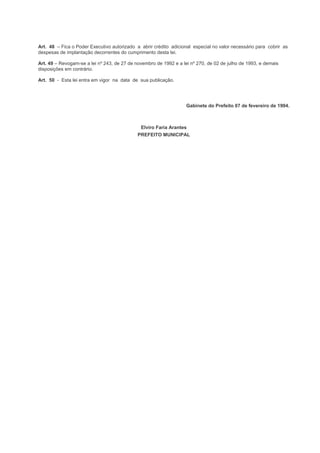 Art. 48 – Fica o Poder Executivo autorizado a abrir crédito adicional especial no valor necessário para cobrir as
despesas de implantação decorrentes do cumprimento desta lei.
Art. 49 – Revogam-se a lei nº 243, de 27 de novembro de 1992 e a lei nº 270, de 02 de julho de 1993, e demais
disposições em contrário.
Art. 50 - Esta lei entra em vigor na data de sua publicação.
Gabinete do Prefeito 07 de fevereiro de 1994.
Elviro Faria Arantes
PREFEITO MUNICIPAL
 