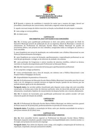 Estado da Bahia
PREFEITURA MUNICIPAL DE ILHÉUS
GABINETE DO PREFEITO
§ 5º Quando o número de candidatos à remoção for maior que o numero de vagas, deverá ser
procedida a classificação dos concorrentes, observada a seguinte ordem de prioridade:
I - aquele com mais tempo de efetivo exercício na função, na localidade de onde requer a remoção;
II - mais antigo no serviço público;
III - de idade maior.
CAPÍTULO XV
DOS DIREITOS, DAS VANTAGENS E DAS CONCESSÕES
Art. 41. A licença para qualificação profissional se dará com prévia autorização do Chefe do
Executivo Municipal através de publicação do ato na imprensa oficial do Município e consiste no
afastamento do Profissional da Educação Escolar Básica Pública Municipal do quadro de
provimento efetivo, sem prejuízo de seus subsídios, asseguradas todas as vantagens da carreira e
será concedida:
I - para freqüência em cursos de atualização, em conformidade com a Política Educacional ou com
Plano de Desenvolvimento Estratégico;
II - para freqüência em cursos de formação, aperfeiçoamento e especialização profissional ou em
nível de pós-graduação, e estágio, se do interesse da unidade e do sistema;
III - para participar de Congressos e outras reuniões de natureza científica, cultural ou técnica,
inerentes às funções desempenhadas pelo Profissional na Educação Básica.
Art. 42. São requisitos para a concessão de licença para aperfeiçoamento profissional:
I - ter cumprido o estágio probatório;
II - curso correlacionado com a área de atuação, em sintonia com a Política Educacional e com
Projeto Político-Pedagógico da Escola;
III - disponibilidade Orçamentária e Financeira.
Art. 43. Os Profissionais da Educação Escolar Básica Pública Municipal, licenciados para fins de que
trata o art. 41, obrigam-se a prestar serviços no órgão de lotação, quando de seu retorno, por um
período mínimo igual ao do seu afastamento.
Parágrafo único. Ao servidor público beneficiado pelo disposto neste artigo não será concedida
exoneração ou licença para tratar de interesse particular antes de decorrido período igual ao do
afastamento, ressalvada a hipótese do ressarcimento da despesa havida com o mesmo afastamento.
Art. 44. O número de licenciados para qualificação profissional não poderá exceder 1/8 (um
oitavo) do quadro de lotação da unidade.
CAPÍTULO XVI
DAS FÉRIAS
Art. 45. O Profissional da Educação Escolar Básica Pública Municipal, em efetivo exercício, gozará
de férias anuais de 30 (trinta) dias, preferencialmente no período de recesso escolar.
Parágrafo único. É proibida a acumulação de férias, salvo por absoluta necessidade do serviço e
pelo prazo máximo de 02 (dois) anos.
CAPÍTULO XVII
DAS CONCESSÕES E DOS AFASTAMENTOS
Art. 46. Será concedido horário especial ao Profissional da Educação Escolar Básica Pública
Municipal, enquanto estudante, quando comprovada a incompatibilidade entre o horário escolar e o
do órgão, sem prejuízo do exercício do emprego.
Parágrafo único. Para efeito do disposto neste artigo, será exigida a compensação de horários na
repartição, respeitada a duração semanal do trabalho.
 