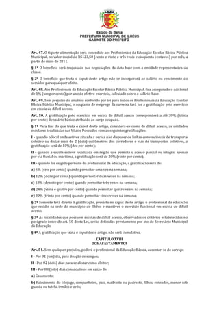 Estado da Bahia
PREFEITURA MUNICIPAL DE ILHÉUS
GABINETE DO PREFEITO
Art. 47. O tíquete alimentação será concedido aos Profissionais da Educação Escolar Básica Pública
Municipal, no valor inicial de R$123,50 (cento e vinte e três reais e cinqüenta centavos) por mês, a
partir de maio de 2011.
§ 1º O benefício será reajustado nas negociações da data base com a entidade representativa da
classe.
§ 2º O benefício que trata o caput deste artigo não se incorporará ao salário ou vencimento do
servidor para qualquer efeito.
Art. 48. Aos Profissionais da Educação Escolar Básica Pública Municipal, fica assegurado o adicional
de 1% (um por cento) por ano de efetivo exercício, calculado sobre o salário-base.
Art. 49. Sem prejuízo do anuênio conferido por lei para todos os Profissionais da Educação Escolar
Básica Pública Municipal, o ocupante de emprego da carreira fará jus a gratificação pelo exercício
em escola de difícil acesso.
Art. 50. A gratificação pelo exercício em escola de difícil acesso corresponderá a até 30% (trinta
por cento) do salário básico atribuído ao cargo ocupado.
§ 1º Para fins do que trata o caput deste artigo, considera-se como de difícil acesso, as unidades
escolares localizadas nas Vilas e Povoados com as seguintes gratificações:
I - quando o local onde estiver situada a escola não dispuser de linhas convencionais de transporte
coletivo ou distar mais de 2 (dois) quilômetros dos corredores e vias de transportes coletivos, a
gratificação será de 10% (dez por cento);
II - quando a escola estiver localizada em região que permita o acesso parcial ou integral apenas
por via fluvial ou marítima, a gratificação será de 20% (vinte por cento);
III - quando for exigido pernoite do profissional da educação, a gratificação será de:
a) 6% (seis por cento) quando pernoitar uma vez na semana;
b) 12% (doze por cento) quando pernoitar duas vezes na semana;
c) 18% (dezoito por cento) quando pernoitar três vezes na semana;
d) 24% (vinte e quatro por cento) quando pernoitar quatro vezes na semana;
e) 30% (trinta por cento) quando pernoitar cinco vezes na semana;
§ 2º Somente terá direito à gratificação, prevista no caput deste artigo, o profissional da educação
que residir na sede do município de Ilhéus e mantiver o exercício funcional em escola de difícil
acesso.
§ 3º As localidades que possuem escolas de difícil acesso, observados os critérios estabelecidos no
parágrafo único do art. 50 desta Lei, serão definidas previamente por ato do Secretário Municipal
de Educação.
§ 4º A gratificação que trata o caput deste artigo, não será cumulativa.
CAPÍTULO XVIII
DOS AFASTAMENTOS
Art. 51. Sem qualquer prejuízo, poderá o profissional da Educação Básica, ausentar-se do serviço:
I - Por 01 (um) dia, para doação de sangue;
II - Por 02 (dois) dias para se alistar como eleitor;
III - Por 08 (oito) dias consecutivos em razão de:
a) Casamento;
b) Falecimento do cônjuge, companheiro, pais, madrasta ou padrasto, filhos, enteados, menor sob
guarda ou tutela, irmãos e avós;
 