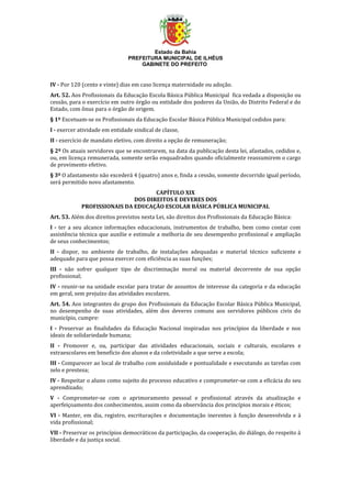 Estado da Bahia
PREFEITURA MUNICIPAL DE ILHÉUS
GABINETE DO PREFEITO
IV - Por 120 (cento e vinte) dias em caso licença maternidade ou adoção.
Art. 52. Aos Profissionais da Educação Escola Básica Pública Municipal fica vedada a disposição ou
cessão, para o exercício em outro órgão ou entidade dos poderes da União, do Distrito Federal e do
Estado, com ônus para o órgão de origem.
§ 1º Excetuam-se os Profissionais da Educação Escolar Básica Pública Municipal cedidos para:
I - exercer atividade em entidade sindical de classe,
II - exercício de mandato eletivo, com direito a opção de remuneração;
§ 2º Os atuais servidores que se encontrarem, na data da publicação desta lei, afastados, cedidos e,
ou, em licença remunerada, somente serão enquadrados quando oficialmente reassumirem o cargo
de provimento efetivo.
§ 3º O afastamento não excederá 4 (quatro) anos e, finda a cessão, somente decorrido igual período,
será permitido novo afastamento.
CAPÍTULO XIX
DOS DIREITOS E DEVERES DOS
PROFISSIONAIS DA EDUCAÇÃO ESCOLAR BÁSICA PÚBLICA MUNICIPAL
Art. 53. Além dos direitos previstos nesta Lei, são direitos dos Profissionais da Educação Básica:
I - ter a seu alcance informações educacionais, instrumentos de trabalho, bem como contar com
assistência técnica que auxilie e estimule a melhoria de seu desempenho profissional e ampliação
de seus conhecimentos;
II - dispor, no ambiente de trabalho, de instalações adequadas e material técnico suficiente e
adequado para que possa exercer com eficiência as suas funções;
III - não sofrer qualquer tipo de discriminação moral ou material decorrente de sua opção
profissional;
IV - reunir-se na unidade escolar para tratar de assuntos de interesse da categoria e da educação
em geral, sem prejuízo das atividades escolares.
Art. 54. Aos integrantes do grupo dos Profissionais da Educação Escolar Básica Pública Municipal,
no desempenho de suas atividades, além dos deveres comuns aos servidores públicos civis do
município, cumpre:
I - Preservar as finalidades da Educação Nacional inspiradas nos princípios da liberdade e nos
ideais de solidariedade humana;
II - Promover e, ou, participar das atividades educacionais, sociais e culturais, escolares e
extraescolares em benefício dos alunos e da coletividade a que serve a escola;
III - Comparecer ao local de trabalho com assiduidade e pontualidade e executando as tarefas com
zelo e presteza;
IV - Respeitar o aluno como sujeito do processo educativo e comprometer-se com a eficácia do seu
aprendizado;
V - Comprometer-se com o aprimoramento pessoal e profissional através da atualização e
aperfeiçoamento dos conhecimentos, assim como da observância dos princípios morais e éticos;
VI - Manter, em dia, registro, escriturações e documentação inerentes à função desenvolvida e à
vida profissional;
VII - Preservar os princípios democráticos da participação, da cooperação, do diálogo, do respeito à
liberdade e da justiça social.
 