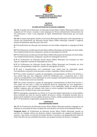 Estado da Bahia
PREFEITURA MUNICIPAL DE ILHÉUS
GABINETE DO PREFEITO
SEÇÃO III
CAPÍTULO I
DA IMPLANTAÇÃO DO PLANO DE CARREIRA
Art. 55. O quadro dos Profissionais em Educação Escolar Básica Pública Municipal de Ilhéus será
composto de 167 (cento e sessenta e sete) empregos de Técnico Administrativo Educacional e de
721 (setecentos e vinte e um) empregos de Apoio Administrativo Educacional, que ora ficam
criados.
Art. 56. Os atuais empregados, lotados na Secretaria Municipal de Educação, serão enquadrados na
carreira dos Profissionais em Educação Escolar Básica Pública Municipal, atendida a exigência
mínima de habilitação específica para cada nível.
§ 1º Os profissionais da educação sem formação em nível médio, integrarão os empregos do Nível
A;
§ 2º Os Profissionais em Educação Escolar Básica Pública Municipal com formação em nível médio,
sem complementação técnica, integrarão o quadro de empregados do nível B;
§ 3º Os Profissionais em Educação Escolar Básica Pública Municipal com formação em nível médio,
com complementação técnica, integrarão o quadro de empregados do nível C;
§ 4º Os Profissionais em Educação Escolar Básica Pública Municipal com formação em nível
superior, integrarão o quadro de empregados do nível D;
§ 5º Os Profissionais em Educação Escolar Básica Pública Municipal com formação em nível
superior e pós-graduação, integrarão o quadro de empregados do nível E;
§ 6º Após o enquadramento, será considerado como salário base do empregado aquele
correspondente ao primeiro nível que passa a ocupar, respeitada a última referência.
§ 7º Tem caráter transitório o quadro de empregados correspondentes ao Nível A da Carreira, e
será extinto logo que seus integrantes obtiverem habilitação para a progressão para o nível
superior correspondente à nova habilitação ou ocorra qualquer das hipóteses de vacância previstas
no art. 35 desta lei que cause sua exaustão.
§ 8º Tem caráter transitório o quadro de empregados correspondentes ao Nível B da Carreira, e
será extinto em dez anos, a contar da publicação desta lei, assegurada aos seus integrantes a
progressão para o nível superior correspondente à nova habilitação obtida no referido prazo,
vedado o ingresso após sua extinção, bem como se ocorrer qualquer das hipóteses de vacância
previstas no art. 35 desta lei que cause sua exaustão.
§ 9º Os empregados enquadrados nos Níveis A e B, que não tenham ingressado no serviço público
deste município por meio de concurso público de provas e títulos, só poderão ascender para os
demais níveis mediante concurso público de provas e títulos, vedada a progressão de que tratam os
§§ 7º e 8º precedentes, resguardada a progressão vertical.
CAPÍTULO II
DAS DISPOSIÇÕES GERAIS
Art. 57. Os Profissionais da Educação Escolar Básica Pública Municipal poderão congregar-se em
sindicato ou associação de classe, na defesa dos seus direitos, nos termos da Constituição Federal.
Parágrafo único. Os Profissionais da Educação Escolar Básica Pública Municipal, quando no
exercício de mandato eletivo em diretoria sindical representativa de categoria profissional da
carreira, e que estiver no exercício de função diretiva e executiva, será dispensado pelo Chefe do
Poder Executivo de suas atividades funcionais, sem qualquer prejuízo de direitos e vantagens.
 