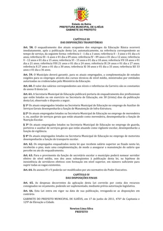 Estado da Bahia
PREFEITURA MUNICIPAL DE ILHÉUS
GABINETE DO PREFEITO
CAPÍTULO III
DAS DISPOSIÇÕES TRANSITÓRIAS
Art. 58. O enquadramento dos atuais ocupantes dos empregos da Educação Básica ocorrerá
imediatamente, após a publicação desta Lei, automaticamente, na referência correspondente ao
tempo de serviço, da seguinte forma: referência I - 1 dia a 3 anos; referência II - 3 anos e 01 dia a 6
anos; referência III - 6 anos e 01 dia a 09 anos; referência IV - 09 anos e 01 dia a 12 anos; referência
V - 12 anos e 01 dia a 15 anos; referência VI - 15 anos e 01 dia a 18 anos; referência VII 18 anos e 01
dia a 21 anos; referência VIII 21 anos e 01 dia a 24 anos; referência IX 24 anos e 01 dia a 27 anos;
referência X 27 anos e 01 dia a 30 anos; referência XI 30 anos e 01 dia a 33 anos; referência XII 33
anos e 01 dia a 36 anos.
Art. 59. O Município deverá garantir, para os atuais empregados, a complementação de estudos
exigidos para os empregos através dos cursos técnicos de nível médio, ministrados por entidades
autorizadas ou credenciadas pelo Ministério da Educação.
Art. 60. O valor dos salários correspondentes aos níveis e referências da Carreira são os constantes
do anexo II desta Lei.
Art. 61. A Secretaria Municipal de Educação publicará portaria de enquadramento dos profissionais
que estão lotados ou em exercício na Secretaria de Educação, em 30 (trinta) dias da publicação
desta Lei, observado o disposto a seguir.
§ 1º Os atuais empregados lotados na Secretaria Municipal de Educação no emprego de Auxiliar de
Serviços Gerais desempenharão a função de Manutenção de Infra-Estrutura.
§ 2º Os atuais empregados lotados na Secretaria Municipal de Educação no emprego de merendeira
e, ou, auxiliar de serviços gerais que estão atuando como merendeira, desempenharão a função de
Nutrição Escolar.
§ 3º Os atuais empregados lotados na Secretaria Municipal de Educação no emprego de guarda,
porteiros e auxiliar de serviços gerais que estão atuando como vigilante escolar, desempenharão a
função de vigilância.
§ 4º Os atuais empregados lotados na Secretaria Municipal de Educação no emprego de motorista
desempenharão a função de transporte escolar.
Art. 62. Os empregados enquadrados nesta lei que recebem salário superior ao fixado nesta lei,
receberão o piso, mais uma complementação, de modo a assegurar a manutenção do salário que
percebe no ato do enquadramento.
Art. 63. Para o provimento da função de secretário escolar o município poderá nomear servidor
efetivo de nível médio, nos dez anos subseqüentes à publicação desta lei, na hipótese de
inexistência de servidores efetivos com formação em nível superior, em número suficiente para
suprir todas as vagas existentes.
Art. 64. Os anexos IV e V poderão ser modificados por ato normativo do Poder Executivo.
CAPÍTULO IV
DAS DISPOSIÇÕES FINAIS
Art. 65. As despesas decorrentes da aplicação desta Lei correrão por conta dos recursos
consignados no orçamento, podendo ser suplementado, mediante prévia autorização legislativa.
Art. 66. Esta Lei entra em vigor na data de sua publicação, revogando-se as disposições em
contrário.
GABINETE DO PREFEITO MUNICIPAL DE ILHÉUS, em 17 de junho de 2011, 476º de Capitania e
129º de Elevação a Cidade.
Newton Lima Silva
PREFEITO
 
