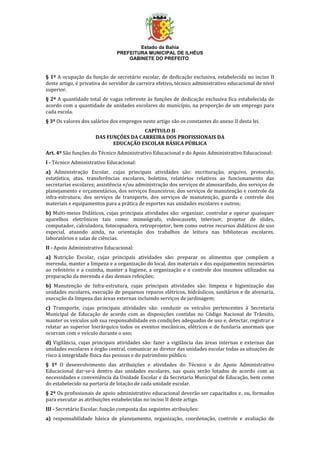 Estado da Bahia
PREFEITURA MUNICIPAL DE ILHÉUS
GABINETE DO PREFEITO
§ 1º A ocupação da função de secretário escolar, de dedicação exclusiva, estabelecida no inciso II
deste artigo, é privativa do servidor de carreira efetivo, técnico administrativo educacional de nível
superior.
§ 2º A quantidade total de vagas referente às funções de dedicação exclusiva fica estabelecida de
acordo com a quantidade de unidades escolares do município, na proporção de um emprego para
cada escola.
§ 3º Os valores dos salários dos empregos neste artigo são os constantes do anexo II desta lei.
CAPÍTULO II
DAS FUNÇÕES DA CARREIRA DOS PROFISSIONAIS DA
EDUCAÇÃO ESCOLAR BÁSICA PÚBLICA
Art. 4º São funções do Técnico Administrativo Educacional e do Apoio Administrativo Educacional:
I - Técnico Administrativo Educacional:
a) Administração Escolar, cujas principais atividades são: escrituração, arquivo, protocolo,
estatística, atas, transferências escolares, boletins, relatórios relativos ao funcionamento das
secretarias escolares; assistência e/ou administração dos serviços de almoxarifado, dos serviços de
planejamento e orçamentários, dos serviços financeiros; dos serviços de manutenção e controle da
infra-estrutura; dos serviços de transporte, dos serviços de manutenção, guarda e controle dos
materiais e equipamentos para a prática de esportes nas unidades escolares e outros;
b) Multi-meios Didáticos, cujas principais atividades são: organizar, controlar e operar quaisquer
aparelhos eletrônicos tais como: mimeógrafo, videocassete, televisor, projetor de slides,
computador, calculadora, fotocopiadora, retroprojetor, bem como outros recursos didáticos de uso
especial, atuando ainda, na orientação dos trabalhos de leitura nas bibliotecas escolares,
laboratórios e salas de ciências.
II - Apoio Administrativo Educacional:
a) Nutrição Escolar, cujas principais atividades são: preparar os alimentos que compõem a
merenda, manter a limpeza e a organização do local, dos materiais e dos equipamentos necessários
ao refeitório e a cozinha, manter a higiene, a organização e o controle dos insumos utilizados na
preparação da merenda e das demais refeições;
b) Manutenção de Infra-estrutura, cujas principais atividades são: limpeza e higienização das
unidades escolares, execução de pequenos reparos elétricos, hidráulicos, sanitários e de alvenaria,
execução da limpeza das áreas externas incluindo serviços de jardinagem;
c) Transporte, cujas principais atividades são: conduzir os veículos pertencentes à Secretaria
Municipal de Educação de acordo com as disposições contidas no Código Nacional de Trânsito,
manter os veículos sob sua responsabilidade em condições adequadas de uso e, detectar, registrar e
relatar ao superior hierárquico todos os eventos mecânicos, elétricos e de funilaria anormais que
ocorram com o veículo durante o uso;
d) Vigilância, cujas principais atividades são: fazer a vigilância das áreas internas e externas das
unidades escolares e órgão central, comunicar ao diretor das unidades escolar todas as situações de
risco à integridade física das pessoas e do patrimônio público.
§ 1º O desenvolvimento das atribuições e atividades do Técnico e do Apoio Administrativo
Educacional dar-se-á dentro das unidades escolares, nas quais serão lotados de acordo com as
necessidades e conveniência da Unidade Escolar e da Secretaria Municipal de Educação, bem como
do estabelecido na portaria de lotação de cada unidade escolar.
§ 2º Os profissionais de apoio administrativo educacional deverão ser capacitados e, ou, formados
para executar as atribuições estabelecidas no inciso II deste artigo.
III - Secretário Escolar, função composta das seguintes atribuições:
a) responsabilidade básica de planejamento, organização, coordenação, controle e avaliação de
 