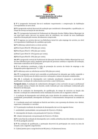 Estado da Bahia
PREFEITURA MUNICIPAL DE ILHÉUS
GABINETE DO PREFEITO
§ 1º A progressão horizontal dar-se-á mediante requerimento e comprovação da habilitação
correspondente ao novo nível;
§ 2º A progressão vertical decorrerá de avaliação que considerará o desempenho, a qualificação, e o
tempo de serviço na função de não docente.
Art. 7º A progressão horizontal do Profissional da Educação Escolar Pública Básica Municipal, de
um nível para outro, dar-se-á na mesma série de referência, em virtude da nova habilitação
específica alcançada pelo mesmo, devidamente comprovada.
§ 1º O ingresso na carreira dar-se-á na Referência inicial de cada emprego da carreira, no nível
correspondente à habilitação do candidato aprovado.
§ 2º A diferença salarial entre os níveis será de:
a) Nível A para Nível B: 10% (dez por cento);
b) Nível B para Nível C: 10% (dez por cento);
c) Nível C para Nível D: 15% (quinze por cento);
d) Nível D para Nível E: 10% (dez por cento).
Art. 8º A progressão vertical do Profissional da Educação Escolar Básica Pública Municipal dar-se-á
de uma referência para outra, mediante aprovação em processo contínuo e específico de avaliação,
observado o interstício de 03 (três) anos.
§ 1º As referências constituem a linha de promoção da carreira do titular de emprego e são
designadas pelos algarismos de “I” a “XII”.
§ 2º A diferença entre as referências será de 10% (dez por cento).
Art. 9º A progressão vertical será concedida ao profissional da educação que tenha cumprido o
interstício de 3 (três) anos de efetivo exercício e alcançado o número de pontos estabelecidos.
Art. 10. A avaliação de desempenho será realizada anualmente enquanto o percentual de
qualificação e avaliação de conhecimento ocorrerão a cada 3 (três) anos.
Parágrafo único. A avaliação de conhecimento abrangerá a área curricular em que o profissional
em educação exerça a função não docente, sendo realizada por uma instituição credenciada pelo
Ministério da Educação.
Art. 11. As avaliações de desempenho, de qualificação, de tempo de exercício na função não
docente e avaliação de conhecimento serão realizadas de acordo com os seguintes critérios:
I - A avaliação de desempenho será aferida pelo corpo diretivo da unidade escolar, observando a
assiduidade, pontualidade, desempenho da função e o relacionamento interpessoal na unidade de
lotação.
II - A avaliação anual será realizada no final do ano letivo, com a presença do diretor, vice- diretor,
supervisor, orientador e o servidor.
§ 1º A pontuação resultante de avaliação de desempenho dar-se-á da seguinte forma:
I - assiduidade e pontualidade, com pontuação de 0 (zero) a 10 (dez);
II - desempenho da função, com pontuação de 0 (zero) a 10 (dez);
III - relação interpessoal, com pontuação de 0 (zero) a 10 (dez).
§ 2º A nota final da avaliação de desempenho será a média aritmética das três obtidas nos incisos I,
II e III do parágrafo anterior.
§ 3º Na avaliação de qualificação, a pontuação decorrerá da participação em cursos na área de
atuação, com a seguinte carga horária:
I - 2 (dois) pontos para a carga horária de 08 (oito) a 19 (dezenove) horas;
 