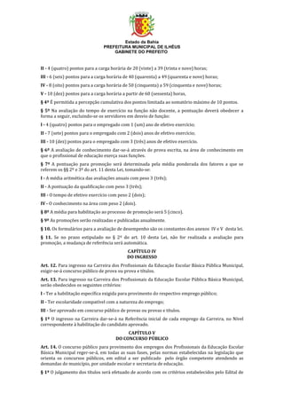 Estado da Bahia
PREFEITURA MUNICIPAL DE ILHÉUS
GABINETE DO PREFEITO
II - 4 (quatro) pontos para a carga horária de 20 (vinte) a 39 (trinta e nove) horas;
III - 6 (seis) pontos para a carga horária de 40 (quarenta) a 49 (quarenta e nove) horas;
IV - 8 (oito) pontos para a carga horária de 50 (cinquenta) a 59 (cinquenta e nove) horas;
V - 10 (dez) pontos para a carga horária a partir de 60 (sessenta) horas,
§ 4º É permitida a percepção cumulativa dos pontos limitada ao somatório máximo de 10 pontos.
§ 5º Na avaliação do tempo de exercício na função não docente, a pontuação deverá obedecer a
forma a seguir, excluindo-se os servidores em desvio de função:
I - 4 (quatro) pontos para o empregado com 1 (um) ano de efetivo exercício;
II - 7 (sete) pontos para o empregado com 2 (dois) anos de efetivo exercício;
III - 10 (dez) pontos para o empregado com 3 (três) anos de efetivo exercício.
§ 6º A avaliação de conhecimento dar-se-á através de prova escrita, na área de conhecimento em
que o profissional de educação exerça suas funções.
§ 7º A pontuação para promoção será determinada pela média ponderada dos fatores a que se
referem os §§ 2º e 3º do art. 11 desta Lei, tomando-se:
I - A média aritmética das avaliações anuais com peso 3 (três);
II - A pontuação da qualificação com peso 3 (três);
III - O tempo de efetivo exercício com peso 2 (dois);
IV - O conhecimento na área com peso 2 (dois).
§ 8º A média para habilitação ao processo de promoção será 5 (cinco).
§ 9º As promoções serão realizadas e publicadas anualmente.
§ 10. Os formulários para a avaliação de desempenho são os constantes dos anexos IV e V desta lei.
§ 11. Se no prazo estipulado no § 2º do art. 10 desta Lei, não for realizada a avaliação para
promoção, a mudança de referência será automática.
CAPÍTULO IV
DO INGRESSO
Art. 12. Para ingresso na Carreira dos Profissionais da Educação Escolar Básica Pública Municipal,
exigir-se-á concurso público de prova ou prova e títulos.
Art. 13. Para ingresso na Carreira dos Profissionais da Educação Escolar Pública Básica Municipal,
serão obedecidos os seguintes critérios:
I - Ter a habilitação específica exigida para provimento do respectivo emprego público;
II - Ter escolaridade compatível com a natureza do emprego;
III - Ser aprovado em concurso público de provas ou provas e títulos.
§ 1º O ingresso na Carreira dar-se-á na Referência inicial de cada emprego da Carreira, no Nível
correspondente à habilitação do candidato aprovado.
CAPÍTULO V
DO CONCURSO PÚBLICO
Art. 14. O concurso público para provimento dos empregos dos Profissionais da Educação Escolar
Básica Municipal reger-se-á, em todas as suas fases, pelas normas estabelecidas na legislação que
orienta os concursos públicos, em edital a ser publicado pelo órgão competente atendendo as
demandas do município, por unidade escolar e secretaria de educação.
§ 1º O julgamento dos títulos será efetuado de acordo com os critérios estabelecidos pelo Edital de
 