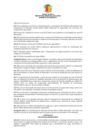 Estado da Bahia
PREFEITURA MUNICIPAL DE ILHÉUS
GABINETE DO PREFEITO
Abertura do Concurso.
§ 2º Será assegurada, para fins de acompanhamento, a participação do Sindicato representante dos
Profissionais da Educação Escolar Básica Pública Municipal na organização dos concursos, até
nomeação dos aprovados.
§ 3º O prazo de validade do concurso será de 02 (dois) anos, podendo ser prorrogado por mais 02
(dois) anos.
Art. 15. As provas do concurso público para a carreira dos Profissionais da Educação Escolar Básica
Pública Municipal deverão abranger os aspectos de formação geral e formação específica, de acordo
com a habilitação exigida pelo cargo.
Art.16. Nomeação é a forma de investidura inicial em cargo público.
§ 1º A nomeação em caráter efetivo obedecerá rigorosamente a ordem de classificação dos
candidatos aprovados em concurso.
§ 2º O nomeado adquire estabilidade após o cumprimento do estágio probatório nos termos dos
artigos 22 e 23 desta Lei.
Art. 17. Posse é investidura em cargo público.
Parágrafo único. A posse será efetuada mediante a aceitação expressa das funções de empregados
e deveres inerentes ao emprego público com o compromisso de bem servir, formalizada com a
assinatura do termo pela autoridade competente e pelo empossado.
Art. 18. A posse será dada pela autoridade educacional hierarquicamente superior ao empossado,
observadas as exigências legais e regulamentares para a investidura no cargo.
Art. 19. A posse deverá ser efetuada no prazo máximo de 30 (trinta) dias, a contar da publicação do
Ato de Provimento no Diário Oficial do Município e no jornal de publicação dos Atos Oficiais do
Município.
§ 1º A requerimento do interessado, o prazo da posse poderá ser prorrogado, por até 30 (trinta)
dias, nas hipóteses de doença do candidato aprovado ou de seus parentes em primeiro grau, que
impeça a mobilidade física temporária, comprovada através de atestado expedido por médico do
Sistema Único de Saúde, de comprovada impossibilidade de obtenção de documentos
imprescindíveis à posse e outras situações análogas.
§ 2º No caso do interessado não tomar posse no prazo previsto no caput deste artigo, tornar-se-á
sem efeito a sua nomeação, ressalvado o previsto no parágrafo anterior.
§ 3º No ato da posse o empregado apresentará, obrigatoriamente, declaração dos bens e valores
que constituem seu patrimônio e declaração quanto ao exercício ou não de outro cargo, emprego ou
função pública.
Art. 20. A posse nos empregos previstos nesta lei dependerá de apresentação de resultado de
exames médicos comprobatórios de aptidão física e mental para o exercício do cargo, mediante
inspeção médica oficial.
Art. 21. Exercício é o efetivo desempenho do cargo para o qual o Profissional da Educação Escolar
Básica Pública Municipal foi nomeado e empossado.
Parágrafo único. Se o Profissional da Educação Escolar Básica Pública Municipal não entrar em
exercício no prazo de 30 (trinta) dias após a sua posse, tornar-se-á sem efeito a sua nomeação.
CAPÍTULO VI
DO ESTÁGIO PROBATÓRIO
Art. 22. Ao entrar em exercício, o servidor público nomeado para o emprego de provimento efetivo
ficará sujeito ao estágio probatório por período de 36 (trinta e seis) meses, durante o qual a sua
aptidão e capacidade serão objeto de avaliação para o desempenho do cargo, observados os
seguintes fatores:
 