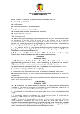 Estado da Bahia
PREFEITURA MUNICIPAL DE ILHÉUS
GABINETE DO PREFEITO
I - zelo, eficiência e criatividade no desempenho das atribuições de seu cargo;
II - assiduidade e pontualidade;
III - produtividade;
IV - capacidade de iniciativa e de relacionamento;
V - respeito e compromisso com a instituição;
VI - participação nas atividades promovidas pela instituição;
VII - responsabilidade e disciplina; e
VIII - idoneidade moral.
Art. 23. Durante o período do estágio probatório, será realizada, de forma permanente, a avaliação
do desempenho do servidor público, de acordo com o que dispuser esta lei e respectivo
regulamento, devendo ser submetida à homologação da autoridade competente quatro meses antes
de findo este período, sem prejuízo da continuidade de apuração dos fatores enumerados nos
incisos do artigo anterior desta Lei, assegurada ampla defesa.
§ 1º Para avaliação prevista no caput deste artigo será constituída Comissão de Avaliação com
participação paritária entre o órgão da educação e o sindicato de representação dos Profissionais
da Educação Escolar Pública Básica Municipal.
§ 2º O Profissional da Educação Escolar Básica Pública Municipal não aprovado no estágio
probatório será exonerado, cabendo recurso ao dirigente máximo do sistema.
CAPÍTULO VII
DA ESTABILIDADE
Art. 24. O Profissional da Educação Escolar Básica Pública Municipal habilitado em concurso
público e empossado em cargo da carreira adquirirá estabilidade no serviço público ao completar
03 (três) anos de efetivo exercício, condicionada a aprovação no Estágio Probatório.
Art. 25. O Profissional da Educação Escolar Básica Publica Municipal estável só perderá o cargo:
I - em virtude de sentença judicial transitada em julgado;
II - mediante processo administrativo disciplinar no qual lhe seja assegurada ampla defesa;
III - mediante procedimento de avaliação periódica de desempenho, na forma da lei, assegurada
ampla defesa; e
IV - em conformidade com as normas gerais a serem obedecidas na efetivação do disposto no § 4º,
do art. 169 da Constituição Federal.
CAPÍTULO VIII
DA READAPTAÇÃO
Art. 26. Readaptação é o aproveitamento do Profissional da Educação Escolar Básica Pública
Municipal em emprego de atribuição e deveres compatíveis com a limitação que tenha sofrido em
sua capacidade física ou mental, verificada em inspeção médica.
§ 1º A readaptação será efetivada em emprego da carreira de funções afins, respeitada a habilitação
exigida.
§ 2º Em qualquer hipótese, a readaptação não poderá acarretar redução da remuneração do
Profissional da Educação Escolar Básica Pública Municipal.
Art. 27. O profissional da educação pública básica que, em decorrência de acidente de trabalho ou
doença ocupacional comprovada por junta médica oficial, não mais puder exercer as suas
atividades, será readaptado funcionalmente, sendo-lhe cometidas novas funções, em atividades
análogas ou correlatas, compatíveis com a limitação que tenha sofrido em sua capacidade física ou
mental, garantindo-se-lhe seus vencimentos e demais vantagens do cargo.
 