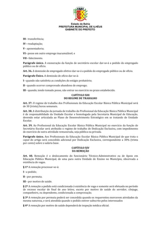 Estado da Bahia
PREFEITURA MUNICIPAL DE ILHÉUS
GABINETE DO PREFEITO
III - transferência;
IV - readaptação;
V - aposentadoria;
VI - posse em outro emprego inacumulável; e
VII - falecimento.
Parágrafo único. A exoneração da função de secretário escolar dar-se-á a pedido do empregado
público ou de ofício.
Art. 36. A demissão de empregado efetivo dar-se-á a pedido do empregado público ou de ofício.
Parágrafo Único. A demissão de ofício dar-se-á:
I - quando não satisfeita as condições do estágio probatório;
II - quando ocorrer comprovado abandono de emprego;
III - quando, tendo tomado posse, não entrar no exercício no prazo estabelecido.
CAPÍTULO XIII
DO REGIME DE TRABALHO
Art. 37. O regime de trabalho dos Profissionais da Educação Escolar Básica Pública Municipal será
de 30 (trinta) horas semanais.
Art. 38. A distribuição da jornada de trabalho do Profissional da Educação Básica Pública Municipal
é de responsabilidade da Unidade Escolar e homologada pela Secretaria Municipal de Educação,
devendo estar articulada ao Plano de Desenvolvimento Estratégico em se tratando de Unidade
Escolar.
Art. 39. Ao Profissional da Educação Escolar Básica Pública Municipal no exercício da função de
Secretário Escolar será atribuído o regime de trabalho de Dedicação Exclusiva, com impedimento
de exercício de outra atividade remunerada, seja pública ou privada.
Parágrafo único. Aos Profissionais da Educação Escolar Básica Pública Municipal de que trata o
caput do artigo será concedido adicional por Dedicação Exclusiva, correspondente a 30% (trinta
por cento) sobre o salário base.
CAPÍTULO XIV
DA REMOÇÃO
Art. 40. Remoção é o deslocamento do funcionário Técnico-Administrativo ou de Apoio em
Educação Pública Municipal, de uma para outra Unidade de Ensino no Município, observada a
existência de vagas.
§ 1º A remoção processar-se-á:
I - a pedido;
II - por permuta;
III - por motivo de saúde.
§ 2º A remoção a pedido está condicionada à existência de vaga e somente será efetuada no período
de recesso escolar de final de ano letivo, exceto por motivo de saúde do servidor, cônjuge,
companheiro, ou dependente, condicionada a comprovação.
§ 3º A remoção por permuta poderá ser concedida quando os requerentes exercerem atividades da
mesma natureza, e será atendida quando o pedido estiver subscrito pelos interessados
§ 4º A remoção por motivo de saúde dependerá de inspeção médica oficial.
 